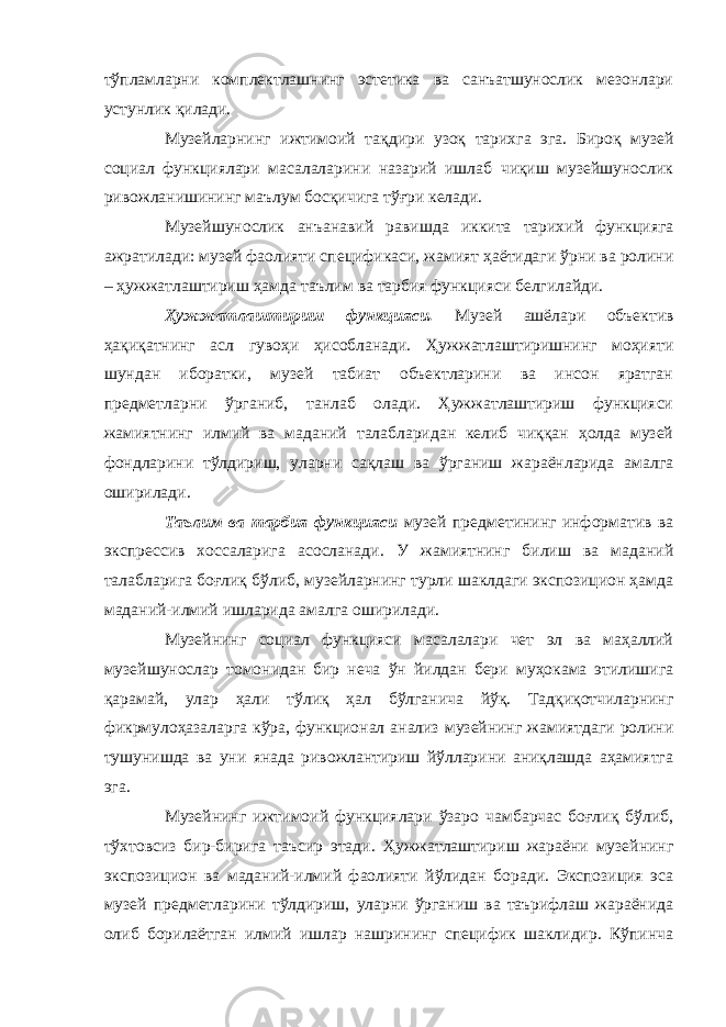 тўпламларни комплектлашнинг эстетика ва санъатшунослик мезонлари устунлик қилади. Музейларнинг ижтимоий тақдири узоқ тарихга эга. Бироқ музей социал функциялари масалаларини назарий ишлаб чиқиш музейшунослик ривожланишининг маълум босқичига тўғри келади. Музейшунослик анъанавий равишда иккита тарихий функцияга ажратилади: музей фаолияти спецификаси, жамият ҳаётидаги ўрни ва ролини – ҳужжатлаштириш ҳамда таълим ва тарбия функцияси белгилайди. Ҳужжатлаштириш функцияси. Музей ашёлари объектив ҳақиқатнинг асл гувоҳи ҳисобланади. Ҳужжатлаштиришнинг моҳияти шундан иборатки, музей табиат объектларини ва инсон яратган предметларни ўрганиб, танлаб олади. Ҳужжатлаштириш функцияси жамиятнинг илмий ва маданий талабларидан келиб чиққан ҳолда музей фондларини тўлдириш, уларни сақлаш ва ўрганиш жараёнларида амалга оширилади. Таълим ва тарбия функцияси музей предметининг информатив ва экспрессив хоссаларига асосланади. У жамиятнинг билиш ва маданий талабларига боғлиқ бўлиб, музейларнинг турли шаклдаги экспозицион ҳамда маданий-илмий ишларида амалга оширилади. Музейнинг социал функцияси масалалари чет эл ва маҳаллий музейшунослар томонидан бир неча ўн йилдан бери муҳокама этилишига қарамай, улар ҳали тўлиқ ҳал бўлганича йўқ. Тадқиқотчиларнинг фикрмулоҳазаларга кўра, функционал анализ музейнинг жамиятдаги ролини тушунишда ва уни янада ривожлантириш йўлларини аниқлашда аҳамиятга эга. Музейнинг ижтимоий функциялари ўзаро чамбарчас боғлиқ бўлиб, тўхтовсиз бир-бирига таъсир этади. Ҳужжатлаштириш жараёни музейнинг экспозицион ва маданий-илмий фаолияти йўлидан боради. Экспозиция эса музей предметларини тўлдириш, уларни ўрганиш ва таърифлаш жараёнида олиб борилаётган илмий ишлар нашрининг специфик шаклидир. Кўпинча 