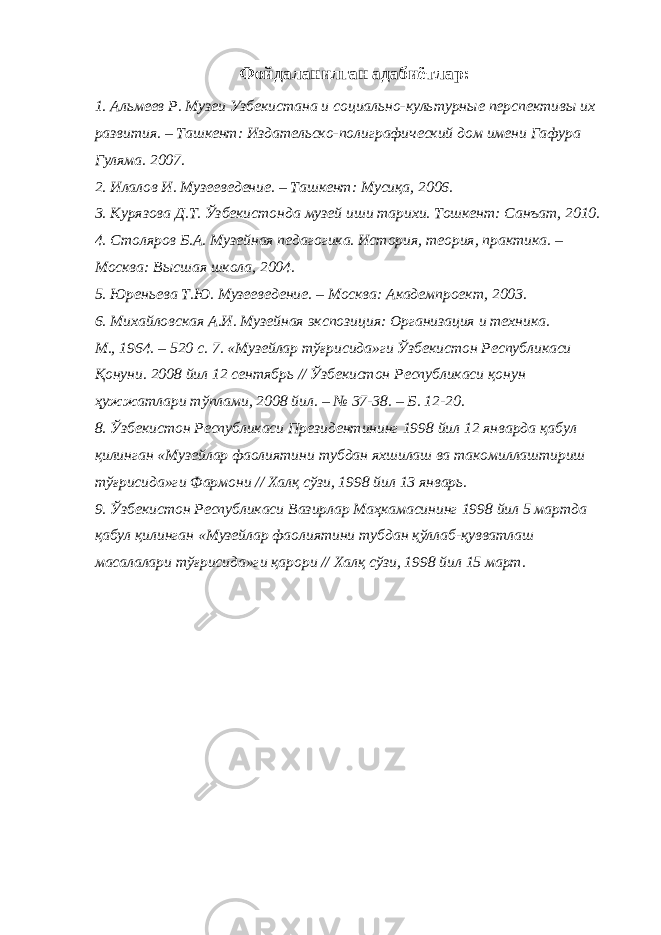 Фойдаланилган адабиётлар: 1. Альмеев Р. Музеи Узбекистана и социально-культурные перспективы их развития. – Ташкент: Издательско-полиграфический дом имени Гафура Гуляма. 2007. 2. Илалов И. Музееведение. – Ташкент: Мусиқа, 2006. 3. Курязова Д.Т. Ўзбекистонда музей иши тарихи. Тошкент: Санъат, 2010. 4. Столяров Б.А. Музейная педагогика. История, теория, практика. – Москва: Высшая школа, 2004. 5. Юреньева Т.Ю. Музееведение. – Москва: Академпроект, 2003. 6. Михайловская А.И. Музейная экспозиция: Организация и техника. М., 1964. – 520 с. 7. «Музейлар тўғрисида»ги Ўзбекистон Республикаси Қонуни. 2008 йил 12 сентябрь // Ўзбекистон Республикаси қонун ҳужжатлари тўплами, 2008 йил. – № 37-38. – Б. 12-20. 8. Ўзбекистон Республикаси Президентининг 1998 йил 12 январда қабул қилинган «Музейлар фаолиятини тубдан яхшилаш ва такомиллаштириш тўғрисида»ги Фармони // Халқ сўзи, 1998 йил 13 январь. 9. Ўзбекистон Республикаси Вазирлар Маҳкамасининг 1998 йил 5 мартда қабул қилинган «Музейлар фаолиятини тубдан қўллаб-қувватлаш масалалари тўғрисида»ги қарори // Халқ сўзи, 1998 йил 15 март. 