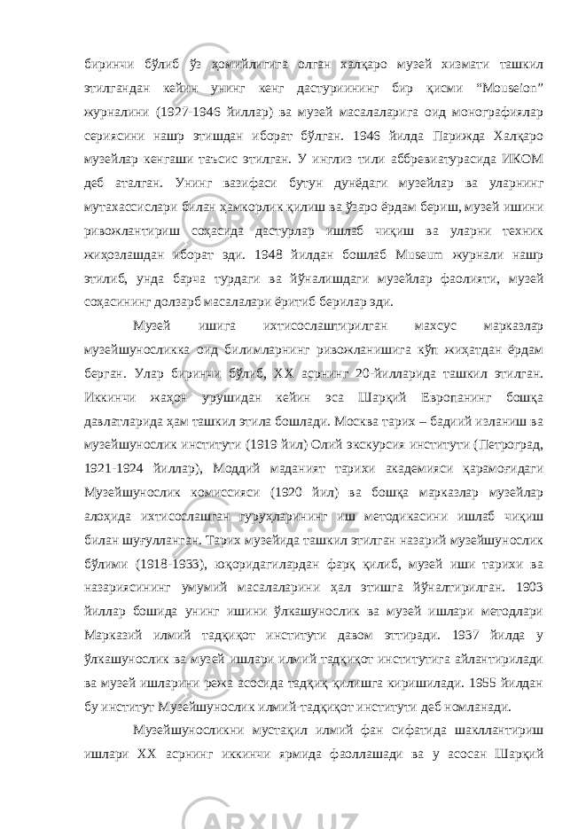 биринчи бўлиб ўз ҳомийлигига олган халқаро музей хизмати ташкил этилгандан кейин унинг кенг дастуриининг бир қисми “Mouseion” журналини (1927-1946 йиллар) ва музей масалаларига оид монографиялар сериясини нашр этишдан иборат бўлган. 1946 йилда Парижда Халқаро музейлар кенгаши таъсис этилган. У инглиз тили аббревиатурасида ИКОМ деб аталган. Унинг вазифаси бутун дунёдаги музейлар ва уларнинг мутахассислари билан ҳамкорлик қилиш ва ўзаро ёрдам бериш, музей ишини ривожлантириш соҳасида дастурлар ишлаб чиқиш ва уларни техник жиҳозлашдан иборат эди. 1948 йилдан бошлаб Museum журнали нашр этилиб, унда барча турдаги ва йўналишдаги музейлар фаолияти, музей соҳасининг долзарб масалалари ёритиб берилар эди. Музей ишига ихтисослаштирилган махсус марказлар музейшуносликка оид билимларнинг ривожланишига кўп жиҳатдан ёрдам берган. Улар биринчи бўлиб, ХХ асрнинг 20-йилларида ташкил этилган. Иккинчи жаҳон урушидан кейин эса Шарқий Европанинг бошқа давлатларида ҳам ташкил этила бошлади. Москва тарих – бадиий изланиш ва музейшунослик институти (1919 йил) Олий экскурсия институти (Петроград, 1921-1924 йиллар), Моддий маданият тарихи академияси қарамоғидаги Музейшунослик комиссияси (1920 йил) ва бошқа марказлар музейлар алоҳида ихтисослашган гуруҳларининг иш методикасини ишлаб чиқиш билан шуғулланган. Тарих музейида ташкил этилган назарий музейшунослик бўлими (1918-1933), юқоридагилардан фарқ қилиб, музей иши тарихи ва назариясининг умумий масалаларини ҳал этишга йўналтирилган. 1903 йиллар бошида унинг ишини ўлкашунослик ва музей ишлари методлари Марказий илмий тадқиқот институти давом эттиради. 1937 йилда у ўлкашунослик ва музей ишлари илмий тадқиқот институтига айлантирилади ва музей ишларини режа асосида тадқиқ қилишга киришилади. 1955 йилдан бу институт Музейшунослик илмий-тадқиқот институти деб номланади. Музейшуносликни мустақил илмий фан сифатида шакллантириш ишлари ХХ асрнинг иккинчи ярмида фаоллашади ва у асосан Шарқий 