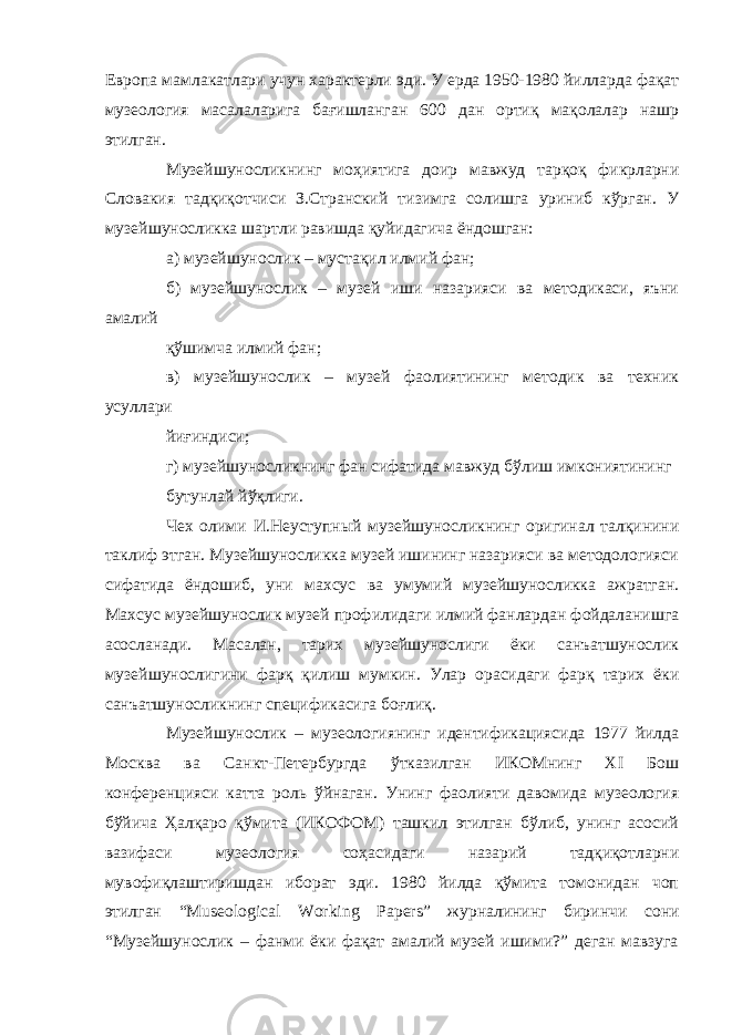 Европа мамлакатлари учун характерли эди. У ерда 1950-1980 йилларда фақат музеология масалаларига бағишланган 600 дан ортиқ мақолалар нашр этилган. Музейшуносликнинг моҳиятига доир мавжуд тарқоқ фикрларни Словакия тадқиқотчиси З.Странский тизимга солишга уриниб кўрган. У музейшуносликка шартли равишда қуйидагича ёндошган: а) музейшунослик – мустақил илмий фан; б) музейшунослик – музей иши назарияси ва методикаси, яъни амалий қўшимча илмий фан; в) музейшунослик – музей фаолиятининг методик ва техник усуллари йиғиндиси; г) музейшуносликнинг фан сифатида мавжуд бўлиш имкониятининг бутунлай йўқлиги. Чех олими И.Неуступный музейшуносликнинг оригинал талқинини таклиф этган. Музейшуносликка музей ишининг назарияси ва методологияси сифатида ёндошиб, уни махсус ва умумий музейшуносликка ажратган. Махсус музейшунослик музей профилидаги илмий фанлардан фойдаланишга асосланади. Масалан, тарих музейшунослиги ёки санъатшунослик музейшунослигини фарқ қилиш мумкин. Улар орасидаги фарқ тарих ёки санъатшуносликнинг спецификасига боғлиқ. Музейшунослик – музеологиянинг идентификациясида 1977 йилда Москва ва Санкт-Петербургда ўтказилган ИКОМнинг XI Бош конференцияси катта роль ўйнаган. Унинг фаолияти давомида музеология бўйича Ҳалқаро қўмита (ИКОФОМ) ташкил этилган бўлиб, унинг асосий вазифаси музеология соҳасидаги назарий тадқиқотларни мувофиқлаштиришдан иборат эди. 1980 йилда қўмита томонидан чоп этилган “Museological Working Papers” журналининг биринчи сони “Музейшунослик – фанми ёки фақат амалий музей ишими?” деган мавзуга 