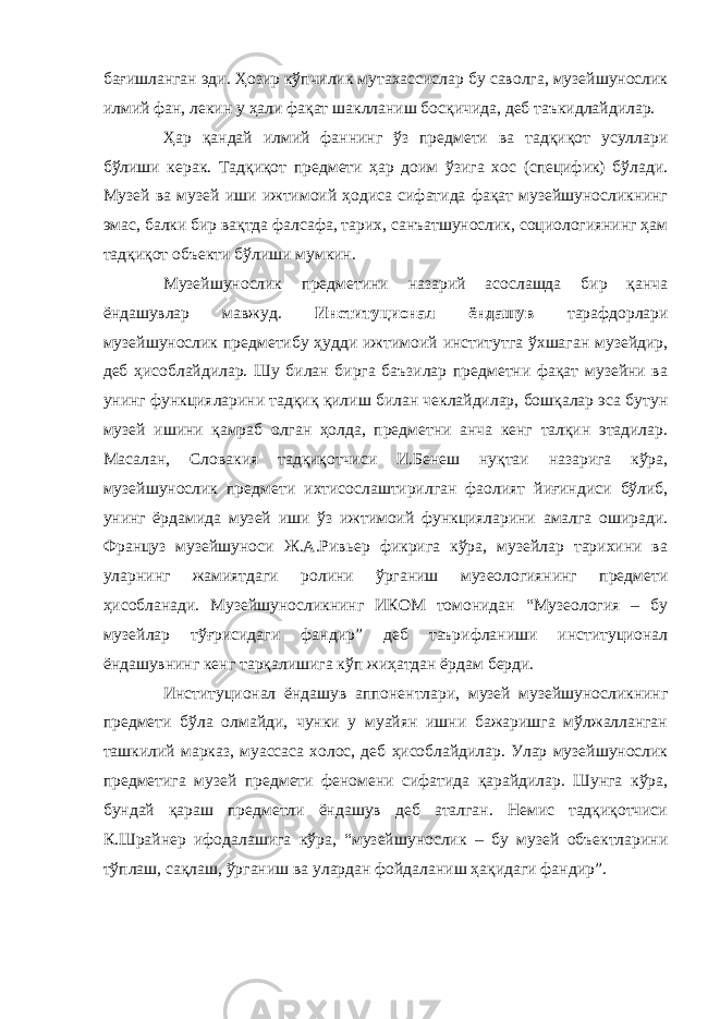 бағишланган эди. Ҳозир кўпчилик мутахассислар бу саволга, музейшунослик илмий фан, лекин у ҳали фақат шаклланиш босқичида, деб таъкидлайдилар. Ҳар қандай илмий фаннинг ўз предмети ва тадқиқот усуллари бўлиши керак. Тадқиқот предмети ҳар доим ўзига хос (специфик) бўлади. Музей ва музей иши ижтимоий ҳодиса сифатида фақат музейшуносликнинг эмас, балки бир вақтда фалсафа, тарих, санъатшунослик, социологиянинг ҳам тадқиқот объекти бўлиши мумкин. Музейшунослик предметини назарий асослашда бир қанча ёндашувлар мавжуд. Институционал ёндашув тарафдорлари музейшунослик предметибу ҳудди ижтимоий институтга ўхшаган музейдир, деб ҳисоблайдилар. Шу билан бирга баъзилар предметни фақат музейни ва унинг функцияларини тадқиқ қилиш билан чеклайдилар, бошқалар эса бутун музей ишини қамраб олган ҳолда, предметни анча кенг талқин этадилар. Масалан, Словакия тадқиқотчиси И.Бенеш нуқтаи назарига кўра, музейшунослик предмети ихтисослаштирилган фаолият йиғиндиси бўлиб, унинг ёрдамида музей иши ўз ижтимоий функцияларини амалга оширади. Француз музейшуноси Ж.А.Ривьер фикрига кўра, музейлар тарихини ва уларнинг жамиятдаги ролини ўрганиш музеологиянинг предмети ҳисобланади. Музейшуносликнинг ИКОМ томонидан “Музеология – бу музейлар тўғрисидаги фандир” деб таърифланиши институционал ёндашувнинг кенг тарқалишига кўп жиҳатдан ёрдам берди. Институционал ёндашув аппонентлари, музей музейшуносликнинг предмети бўла олмайди, чунки у муайян ишни бажаришга мўлжалланган ташкилий марказ, муассаса холос, деб ҳисоблайдилар. Улар музейшунослик предметига музей предмети феномени сифатида қарайдилар. Шунга кўра, бундай қараш предметли ёндашув деб аталган. Немис тадқиқотчиси К.Шрайнер ифодалашига кўра, “музейшунослик – бу музей объектларини тўплаш, сақлаш, ўрганиш ва улардан фойдаланиш ҳақидаги фандир”. 