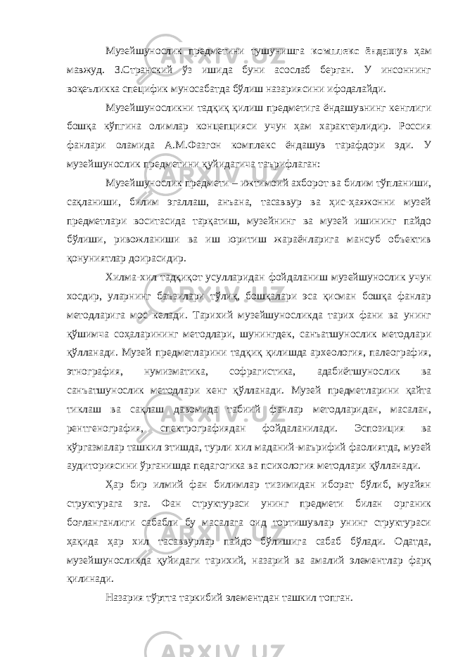 Музейшунослик предметини тушунишга комплекс ёндашув ҳам мавжуд. З.Странский ўз ишида буни асослаб берган. У инсоннинг воқеъликка специфик муносабатда бўлиш назариясини ифодалайди. Музейшуносликни тадқиқ қилиш предметига ёндашувнинг кенглиги бошқа кўпгина олимлар концепцияси учун ҳам характерлидир. Россия фанлари оламида А.М.Фазгон комплекс ёндашув тарафдори эди. У музейшунослик предметини қуйидагича таърифлаган: Музейшунослик предмети – ижтимоий ахборот ва билим тўпланиши, сақланиши, билим эгаллаш, анъана, тасаввур ва ҳис-ҳаяжонни музей предметлари воситасида тарқатиш, музейнинг ва музей ишининг пайдо бўлиши, ривожланиши ва иш юритиш жараёнларига мансуб объектив қонуниятлар доирасидир. Хилма-хил тадқиқот усулларидан фойдаланиш музейшунослик учун хосдир, уларнинг баъзилари тўлиқ, бошқалари эса қисман бошқа фанлар методларига мос келади. Тарихий музейшуносликда тарих фани ва унинг қўшимча соҳаларининг методлари, шунингдек, санъатшунослик методлари қўлланади. Музей предметларини тадқиқ қилишда археология, палеография, этнография, нумизматика, софрагистика, адабиётшунослик ва санъатшунослик методлари кенг қўлланади. Музей предметларини қайта тиклаш ва сақлаш давомида табиий фанлар методларидан, масалан, рентгенография, спектрографиядан фойдаланилади. Эспозиция ва кўргазмалар ташкил этишда, турли хил маданий-маърифий фаолиятда, музей аудиториясини ўрганишда педагогика ва психология методлари қўлланади. Ҳар бир илмий фан билимлар тизимидан иборат бўлиб, муайян структурага эга. Фан структураси унинг предмети билан органик боғланганлиги сабабли бу масалага оид тортишувлар унинг структураси ҳақида ҳар хил тасаввурлар пайдо бўлишига сабаб бўлади. Одатда, музейшуносликда қуйидаги тарихий, назарий ва амалий элементлар фарқ қилинади. Назария тўртта таркибий элементдан ташкил топган. 