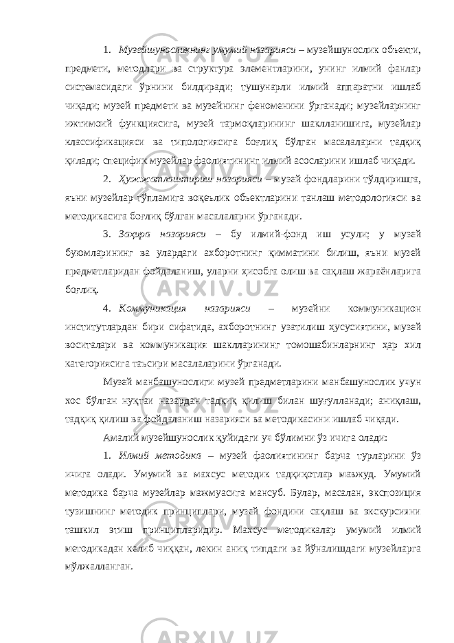 1. Музейшуносликнинг умумий назарияси – музейшунослик объекти, предмети, методлари ва структура элементларини, унинг илмий фанлар системасидаги ўрнини билдиради; тушунарли илмий аппаратни ишлаб чиқади; музей предмети ва музейнинг феноменини ўрганади; музейларнинг ижтимоий функциясига, музей тармоқларининг шаклланишига, музейлар классификацияси ва типологиясига боғлиқ бўлган масалаларни тадқиқ қилади; специфик музейлар фаолиятининг илмий асосларини ишлаб чиқади. 2. Ҳужжатлаштириш назарияси – музей фондларини тўлдиришга, яъни музейлар тўпламига воқеълик объектларини танлаш методологияси ва методикасига боғлиқ бўлган масалаларни ўрганади. 3. Заҳира назарияси – бу илмий-фонд иш усули; у музей буюмларининг ва улардаги ахборотнинг қимматини билиш, яъни музей предметларидан фойдаланиш, уларни ҳисобга олиш ва сақлаш жараёнларига боғлиқ. 4. Коммуникация назарияси – музейни коммуникацион институтлардан бири сифатида, ахборотнинг узатилиш ҳусусиятини, музей воситалари ва коммуникация шаклларининг томошабинларнинг ҳар хил категориясига таъсири масалаларини ўрганади. Музей манбашунослиги музей предметларини манбашунослик учун хос бўлган нуқтаи назардан тадқиқ қилиш билан шуғулланади; аниқлаш, тадқиқ қилиш ва фойдаланиш назарияси ва методикасини ишлаб чиқади. Амалий музейшунослик қуйидаги уч бўлимни ўз ичига олади: 1. Илмий методика – музей фаолиятининг барча турларини ўз ичига олади. Умумий ва махсус методик тадқиқотлар мавжуд. Умумий методика барча музейлар мажмуасига мансуб. Булар, масалан, экспозиция тузишнинг методик принциплари, музей фондини сақлаш ва экскурсияни ташкил этиш принципларидир. Махсус методикалар умумий илмий методикадан келиб чиққан, лекин аниқ типдаги ва йўналишдаги музейларга мўлжалланган. 