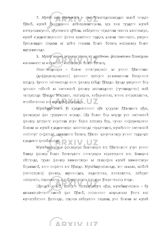 2. Музей иши техникаси – илмий методикалардан келиб чиққан бўлиб, музей биноларини лойиҳалаштириш, ҳар хил турдаги музей материалларини, кўргазмага қўйиш, ахборотни тарқатиш техник воситалари, музей предметларининг физик ҳолатини тадқиқ қилиш техникаси, уларни бузилишдан сақлаш ва қайта тиклаш билан боғлиқ масалалар билан шуғулланади. 3. Музей ишини ташкил этиш ва музейнинг фаолиятини бошқариш менежмент ва маркетинг масалалари билан боғлиқ. Икки тенденция – билим интеграцияси ва унинг бўлиниши (дифференциацияси) фаннинг ҳозирги ривожланиш босқичига хосдир. Бунинг натижасида янги фанлар пайдо бўлади. Бунда уларнинг бир қанчаси табиий ва ижтимоий фанлар кесишадиган (туташадиган) жой чегарасида бўлади. Масалан, география, кибернетика, этник антропология, этноботаника ана шундай фанлардир. Музейшунослик ўз предметининг кўп қиррали бўлишига кўра, фанлараро фан туркумига киради. Шу билан бир вақтда уни ижтимоий фанлар қаторига киритиш учун барча асослар бор, чунки информацияни билиш ва музей предметлари воситасида тарқатишга, музейнинг ижтимоий институт сифатида ишлашига боғлиқ бўлган қонуниятлар унинг тадқиқот предмети ҳисобланади. Музейшунослик фанлараро белгиларга эга бўлганлиги учун унинг бошқа фанлар билан боғлиқлиги интеграция характерига эга. Бошқача айтганда, турли фанлар элементлари ва специфик музей элементлари бирлашиб, янги сифатга эга бўлади. Музейшуносликда, энг аввало, касбий (ихтисослик) фанлар, шунингдек, педагогика, психология, ахборот назарияси, социология, манбашунослик фанлари ўзаро таъсир этади. Шундай қилиб, ҳозирги тасаввурларга кўра, музейшунослик – бу шаклланаётган илмий фан бўлиб, инсоннинг воқеъликка ўзига хос муносабатини ўрганади, социал ахборотни сақлаш, уни билиш ва музей 