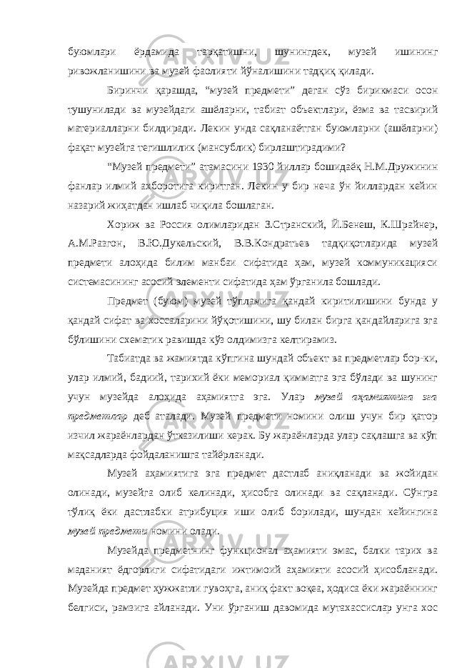 буюмлари ёрдамида тарқатишни, шунингдек, музей ишининг ривожланишини ва музей фаолияти йўналишини тадқиқ қилади. Биринчи қарашда, “музей предмети” деган сўз бирикмаси осон тушунилади ва музейдаги ашёларни, табиат объектлари, ёзма ва тасвирий материалларни билдиради. Лекин унда сақланаётган буюмларни (ашёларни) фақат музейга тегишлилик (мансублик) бирлаштирадими? “Музей предмети” атамасини 1930 йиллар бошидаёқ Н.М.Дружинин фанлар илмий ахборотига киритган. Лекин у бир неча ўн йиллардан кейин назарий жиҳатдан ишлаб чиқила бошлаган. Хориж ва Россия олимларидан З.Странский, Й.Бенеш, К.Шрайнер, А.М.Разгон, В.Ю.Дукельский, В.В.Кондратьев тадқиқотларида музей предмети алоҳида билим манбаи сифатида ҳам, музей коммуникацияси системасининг асосий элементи сифатида ҳам ўрганила бошлади. Предмет (буюм) музей тўпламига қандай киритилишини бунда у қандай сифат ва хоссаларини йўқотишини, шу билан бирга қандайларига эга бўлишини схематик равишда кўз олдимизга келтирамиз. Табиатда ва жамиятда кўпгина шундай объект ва предметлар бор-ки, улар илмий, бадиий, тарихий ёки мемориал қимматга эга бўлади ва шунинг учун музейда алоҳида аҳамиятга эга. Улар музей аҳамиятига эга предметлар деб аталади. Музей предмети номини олиш учун бир қатор изчил жараёнлардан ўтказилиши керак. Бу жараёнларда улар сақлашга ва кўп мақсадларда фойдаланишга тайёрланади. Музей аҳамиятига эга предмет дастлаб аниқланади ва жойидан олинади, музейга олиб келинади, ҳисобга олинади ва сақланади. Сўнгра тўлиқ ёки дастлабки атрибуция иши олиб борилади, шундан кейингина музей предмети номини олади. Музейда предметнинг функционал аҳамияти эмас, балки тарих ва маданият ёдгорлиги сифатидаги ижтимоий аҳамияти асосий ҳисобланади. Музейда предмет ҳужжатли гувоҳга, аниқ факт воқеа, ҳодиса ёки жараённинг белгиси, рамзига айланади. Уни ўрганиш давомида мутахассислар унга хос 