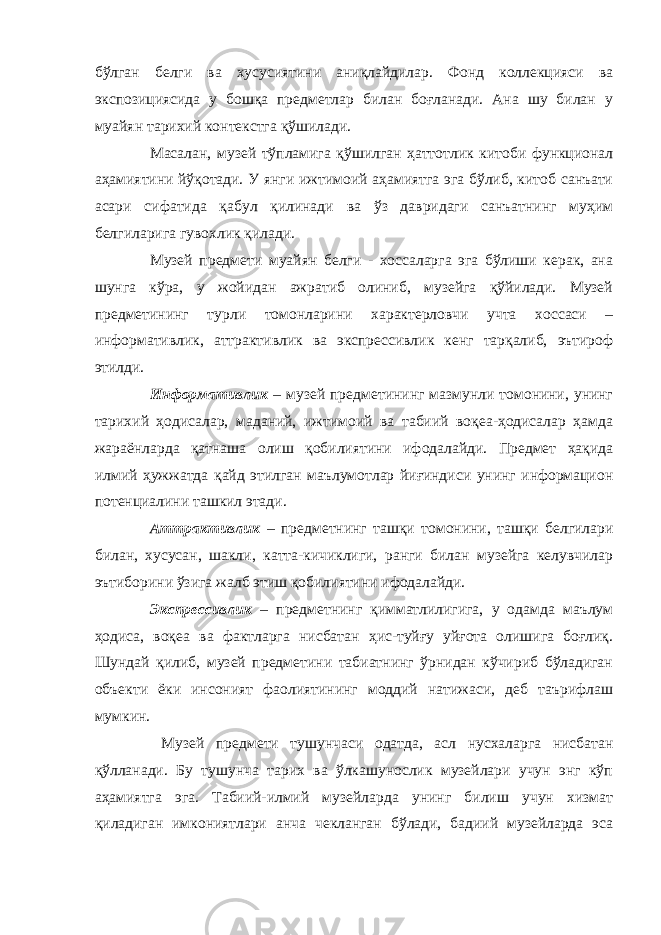 бўлган белги ва хусусиятини аниқлайдилар. Фонд коллекцияси ва экспозициясида у бошқа предметлар билан боғланади. Ана шу билан у муайян тарихий контекстга қўшилади. Масалан, музей тўпламига қўшилган ҳаттотлик китоби функционал аҳамиятини йўқотади. У янги ижтимоий аҳамиятга эга бўлиб, китоб санъати асари сифатида қабул қилинади ва ўз давридаги санъатнинг муҳим белгиларига гувохлик қилади. Музей предмети муайян белги - хоссаларга эга бўлиши керак, ана шунга кўра, у жойидан ажратиб олиниб, музейга қўйилади. Музей предметининг турли томонларини характерловчи учта хоссаси – информативлик, аттрактивлик ва экспрессивлик кенг тарқалиб, эътироф этилди. Информативлик – музей предметининг мазмунли томонини, унинг тарихий ҳодисалар, маданий, ижтимоий ва табиий воқеа-ҳодисалар ҳамда жараёнларда қатнаша олиш қобилиятини ифодалайди. Предмет ҳақида илмий ҳужжатда қайд этилган маълумотлар йиғиндиси унинг информацион потенциалини ташкил этади. Аттрактивлик – предметнинг ташқи томонини, ташқи белгилари билан, хусусан, шакли, катта-кичиклиги, ранги билан музейга келувчилар эътиборини ўзига жалб этиш қобилиятини ифодалайди. Экспрессивлик – предметнинг қимматлилигига, у одамда маълум ҳодиса, воқеа ва фактларга нисбатан ҳис-туйғу уйғота олишига боғлиқ. Шундай қилиб, музей предметини табиатнинг ўрнидан кўчириб бўладиган объекти ёки инсоният фаолиятининг моддий натижаси, деб таърифлаш мумкин. Музей предмети тушунчаси одатда, асл нусхаларга нисбатан қўлланади. Бу тушунча тарих ва ўлкашунослик музейлари учун энг кўп аҳамиятга эга. Табиий-илмий музейларда унинг билиш учун хизмат қиладиган имкониятлари анча чекланган бўлади, бадиий музейларда эса 