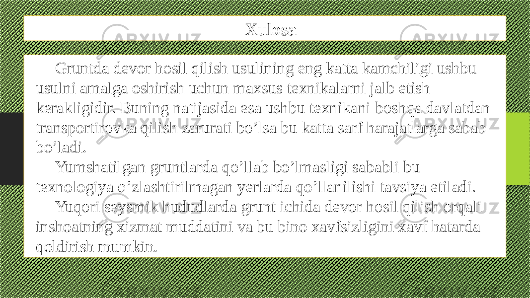 Xulosa Gruntda devor hosil qilish usulining eng katta kamchiligi ushbu usulni amalga oshirish uchun maxsus texnikalarni jalb etish kerakligidir. Buning natijasida esa ushbu texnikani boshqa davlatdan transportirovka qilish zarurati bo’lsa bu katta sarf harajatlarga sabab bo’ladi. Yumshatilgan gruntlarda qo’llab bo’lmasligi sababli bu texnologiya o’zlashtirilmagan yerlarda qo’llanilishi tavsiya etiladi. Yuqori seysmik hududlarda grunt ichida devor hosil qilish orqali inshoatning xizmat muddatini va bu bino xavfsizligini xavf hatarda qoldirish mumkin. 