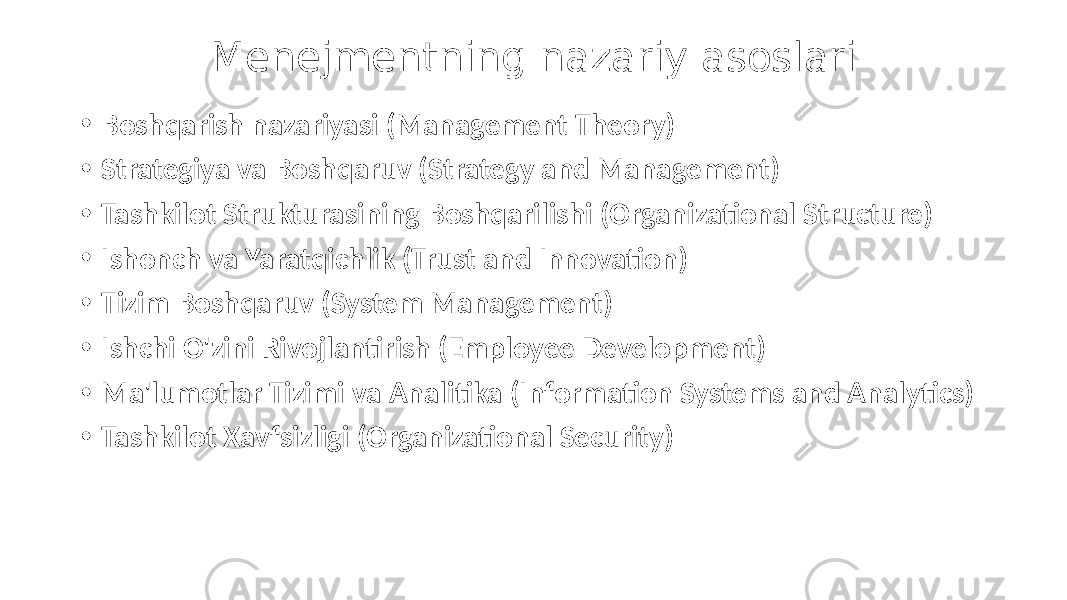 Menejmentning nazariy asoslari • Boshqarish nazariyasi (Management Theory) • Strategiya va Boshqaruv (Strategy and Management) • Tashkilot Strukturasining Boshqarilishi (Organizational Structure) • Ishonch va Yaratqichlik (Trust and Innovation) • Tizim Boshqaruv (System Management) • Ishchi O&#39;zini Rivojlantirish (Employee Development) • Ma&#39;lumotlar Tizimi va Analitika (Information Systems and Analytics) • Tashkilot Xavfsizligi (Organizational Security) 