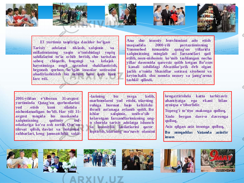 El yurtimiz taqdiriga daxldor bo’lgan Tarixiy adolatni tiklash, xalqimiz va millatimizning yaqin o’tmishidagi yopiq sahifalarini to’la ochib berish, shu tarixdan saboq chiqarib, bugungi va kelajak hayotimizga ongli qarashni shakllantirish, begunoh qurbon bo’lgan insonlar xotirasini abadiylashtirish biz uchun ham qarz ham farz edi. Ana shu insoniy burchimizni ado etish maqsadida 2000-yili poytaxtimizning Yunusobod tumanida qatag’on yillarida xalqimizning minglab asl farzandlari qatl etilib, nom-nishonsiz ko’mib tashlangan necha yillar davomida qarovsiz qolib ketgan Bo’zsuv kanali sohilidagi Alvastiko’prik deb olgan jarlik o’rnida Shaxidlar xotirasi xiyoboni va keyinchalik shu nomda muzey va jamg’arma tashkil qilindi. 2001-yildan e’tiboran 31-avgust yurtimizda Qatag’on qurbonlarini yod etish kuni sifatida nishonlanadigan bo’ldi. Har yili 31- avgust tongida bu maskanda xalqimizning qadimiy urf- odatlariga ko’ra osh tortib, Qur’on tilovat qilish, davlat va hukumat rahbarlari, keng jamoatchilik vakil- -larining bu yerga kelib, marhumlarni yod etishi, ularning ruhiga hurmat bajo keltirishi ibratli an’anaga aylanib qoldi. Bu ishlar xalqimiz, unib-o’sib kelayotgan farzandlarimizning ong- u shurida tarixiy adolatga ishonch va insoniylik fazilatlarini qaror toptirish, ularning ma’naviy olamini kengaytirishda katta tarbiyaviy ahamiyatga ega ekani bilan ayniqsa e’tiborlidir. Tuprog’i to’tiyo makonga qulluq, Xudo bergan davr-u davronga qulluq, Aziz qilgan aziz insonga qulluq, Bu muqaddas Vatanda azizdir inson 