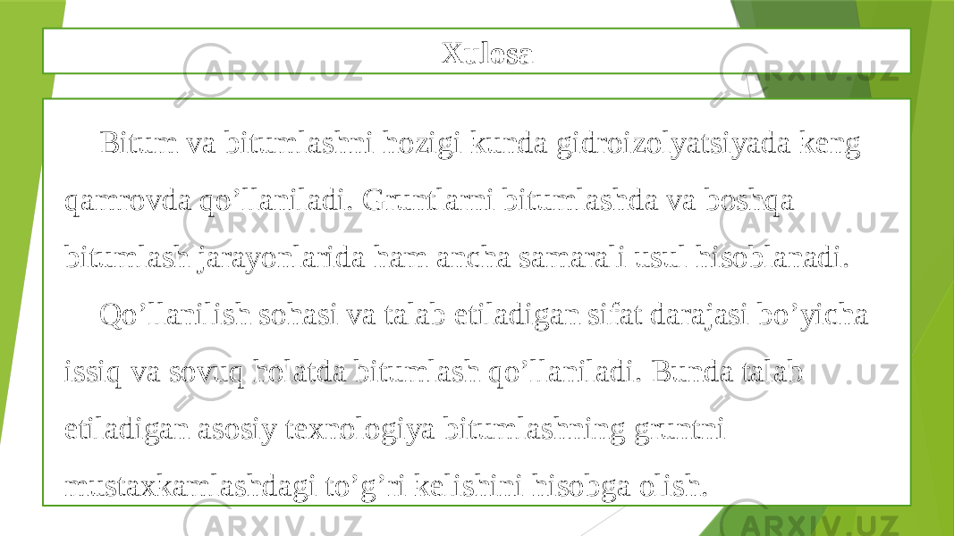 Xulosa Bitum va bitumlashni hozigi kunda gidroizolyatsiyada keng qamrovda qo’llaniladi. Gruntlarni bitumlashda va boshqa bitumlash jarayonlarida ham ancha samarali usul hisoblanadi. Qo’llanilish sohasi va talab etiladigan sifat darajasi bo’yicha issiq va sovuq holatda bitumlash qo’llaniladi. Bunda talab etiladigan asosiy texnologiya bitumlashning gruntni mustaxkamlashdagi to’g’ri kelishini hisobga olish. 