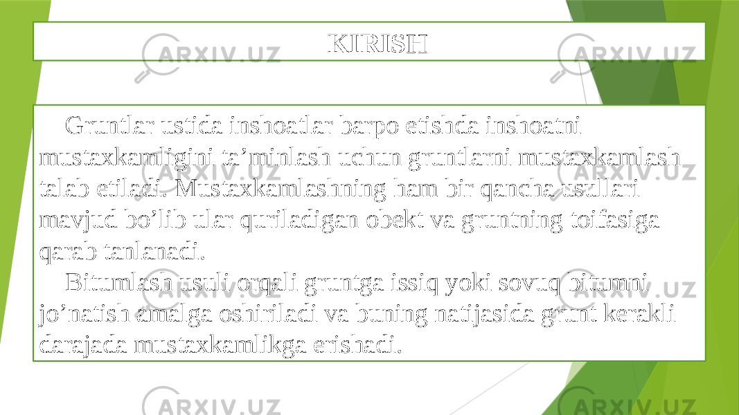 KIRISH Gruntlar ustida inshoatlar barpo etishda inshoatni mustaxkamligini ta’minlash uchun gruntlarni mustaxkamlash talab etiladi. Mustaxkamlashning ham bir qancha usullari mavjud bo’lib ular quriladigan obekt va gruntning toifasiga qarab tanlanadi. Bitumlash usuli orqali gruntga issiq yoki sovuq bitumni jo’natish amalga oshiriladi va buning natijasida grunt kerakli darajada mustaxkamlikga erishadi. 