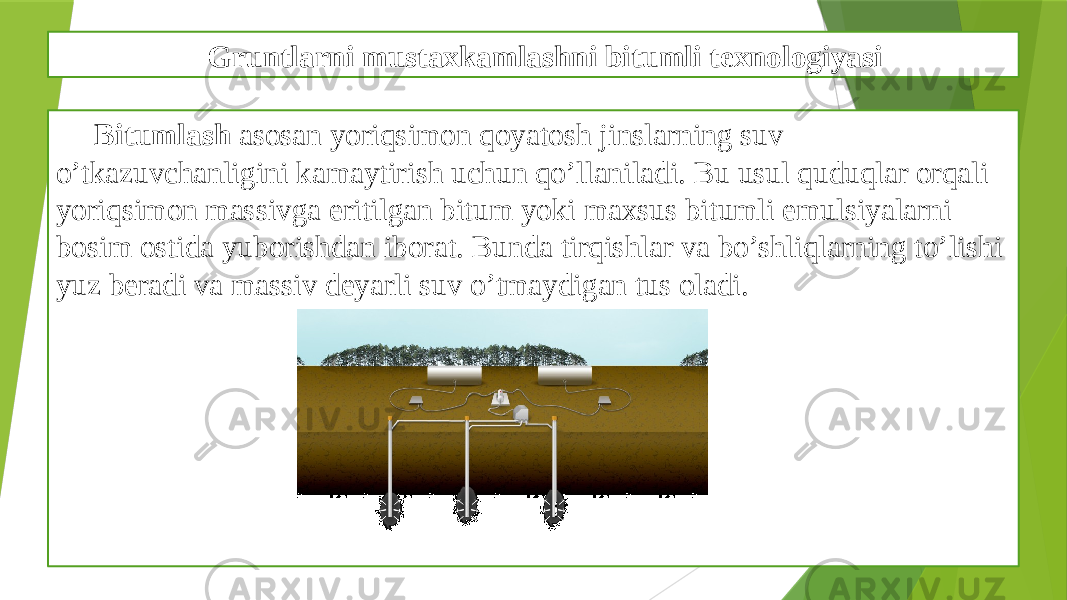 Gruntlarni mustaxkamlashni bitumli texnologiyasi Bitumlash asosan yoriqsimon qoyatosh jinslarning suv o’tkazuvchanligini kamaytirish uchun qo’llaniladi. Bu usul quduqlar orqali yoriqsimon massivga eritilgan bitum yoki maxsus bitumli emulsiyalarni bosim ostida yuborishdan iborat. Bunda tirqishlar va bo’shliqlarning to’lishi yuz bеradi va massiv dеyarli suv o’tmaydigan tus oladi. 