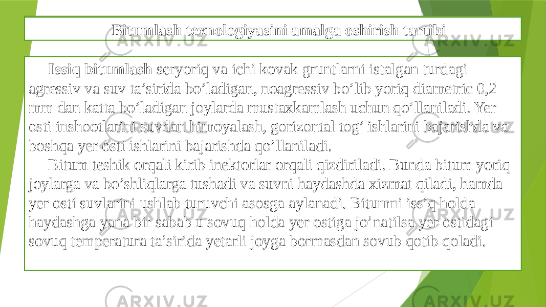 Gruntlarni mustaxkamlashni bitumli texnologiyasi Issiq bitumlash seryoriq va ichi kovak gruntlarni istalgan turdagi agressiv va suv ta’sirida bo’ladigan, noagressiv bo’lib yoriq diametric 0,2 mm dan katta bo’ladigan joylarda mustaxkamlash uchun qo’llaniladi. Yer osti inshootlarini suvdan himoyalash, gorizontal tog’ ishlarini bajarishda va boshqa yer osti ishlarini bajarishda qo’llaniladi. Bitum teshik orqali kirib inektorlar orqali qizdiriladi. Bunda bitum yoriq joylarga va bo’shliqlarga tushadi va suvni haydashda xizmat qiladi, hamda yer osti suvlarini ushlab turuvchi asosga aylanadi. Bitumni issiq holda haydashga yana bir sabab u sovuq holda yer ostiga jo’natilsa yer ostidagi sovuq temperatura ta’sirida yetarli joyga bormasdan sovub qotib qoladi. Bitumlash texnologiyasini amalga oshirish tartibi 