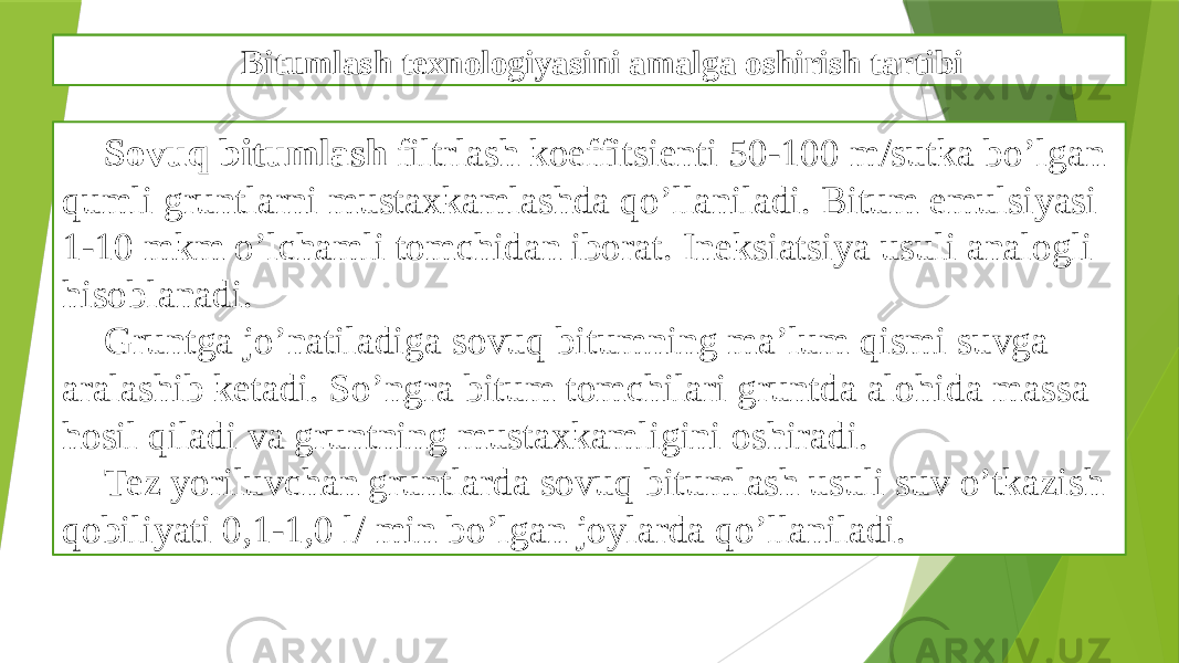 Bitumlash texnologiyasini amalga oshirish tartibi Sovuq bitumlash filtrlash koeffitsienti 50-100 m/sutka bo’lgan qumli gruntlarni mustaxkamlashda qo’llaniladi. Bitum emulsiyasi 1-10 mkm o’lchamli tomchidan iborat. Ineksiatsiya usuli analogli hisoblanadi. Gruntga jo’natiladiga sovuq bitumning ma’lum qismi suvga aralashib ketadi. So’ngra bitum tomchilari gruntda alohida massa hosil qiladi va gruntning mustaxkamligini oshiradi. Tez yoriluvchan gruntlarda sovuq bitumlash usuli suv o’tkazish qobiliyati 0,1-1,0 l/ min bo’lgan joylarda qo’llaniladi. Gruntlarni mustaxkamlashni bitumli texnologiyasi Bitumlash texnologiyasini amalga oshirish tartibi 