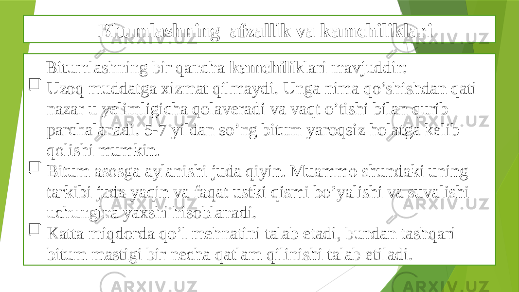 Bitumlashning afzallik va kamchiliklari Bitumlashning bir qancha kamchilik lari mavjuddir:  Uzoq muddatga xizmat qilmaydi. Unga nima qo’shishdan qati nazar u yelimligicha qolaveradi va vaqt o’tishi bilan qurib parchalanadi. 5-7 yildan so’ng bitum yaroqsiz holatga kelib qolishi mumkin.  Bitum asosga aylanishi juda qiyin. Muammo shundaki uning tarkibi juda yaqin va faqat ustki qismi bo’yalishi va suvalishi uchungina yaxshi hisoblanadi.  Katta miqdorda qo’l mehnatini talab etadi, bundan tashqari bitum mastigi bir necha qatlam qilinishi talab etiladi. 