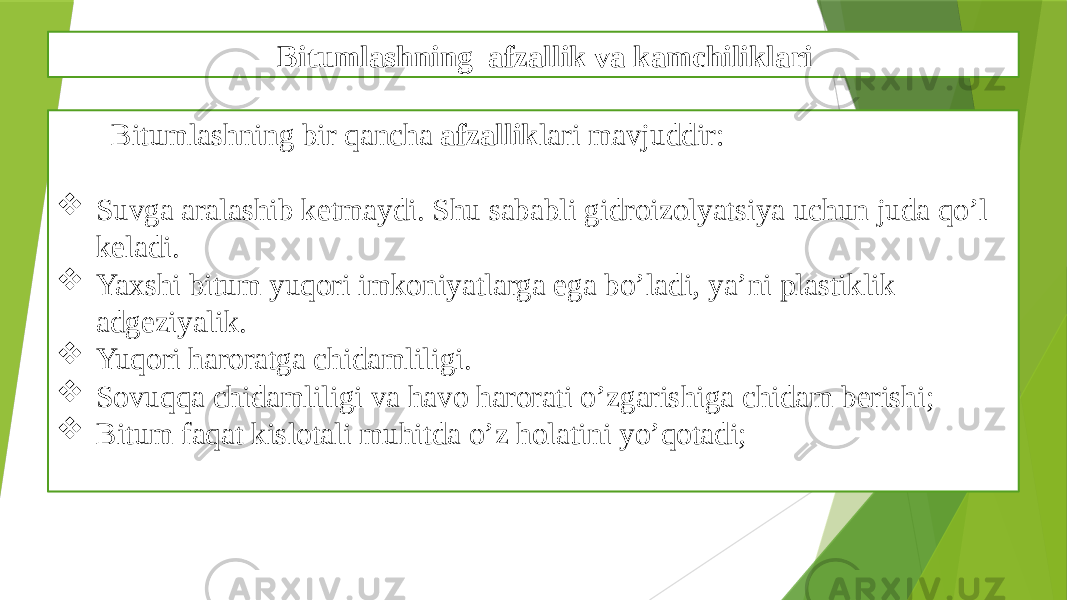 Bitumlashning afzallik va kamchiliklari Bitumlashning bir qancha afzallik lari mavjuddir:  Suvga aralashib ketmaydi. Shu sababli gidroizolyatsiya uchun juda qo’l keladi.  Yaxshi bitum yuqori imkoniyatlarga ega bo’ladi, ya’ni plastiklik adgeziyalik.  Yuqori haroratga chidamliligi.  Sovuqqa chidamliligi va havo harorati o’zgarishiga chidam berishi;  Bitum faqat kislotali muhitda o’z holatini yo’qotadi; 