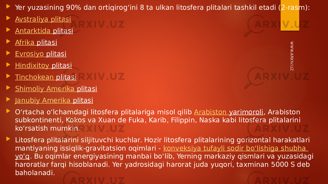  Yer yuzasining 90% dan ortiqirog‘ini 8 ta ulkan litosfera plitalari tashkil etadi (2-rasm):  Avstraliya plitasi  Antarktida plitasi  Afrika plitasi  Evrosiyo plitasi  Hindixitoy plitasi  Tinchokean plitasi  Shimoliy Amerika plitasi  Janubiy Amerika plitasi    O‘rtacha o‘lchamdagi litosfera plitalariga misol qilib Arabiston yarimoroli , Arabiston subkontinenti, Kokos va Xuan de Fuka, Karib, Filippin, Naska kabi litosfera plitalarini ko‘rsatish mumkin.  Litosfera plitalarini siljituvchi kuchlar. Hozir litosfera plitalarining gorizontal harakatlari mantiyaning issiqlik-gravitatsion oqimlari - konveksiya tufayli sodir bo‘lishiga shubha yo‘q . Bu oqimlar energiyasining manbai bo‘lib, Yerning markaziy qismlari va yuzasidagi haroratlar farqi hisoblanadi. Yer yadrosidagi harorat juda yuqori, taxminan 5000 S deb baholanadi.W W W.ARXIV.UZ 