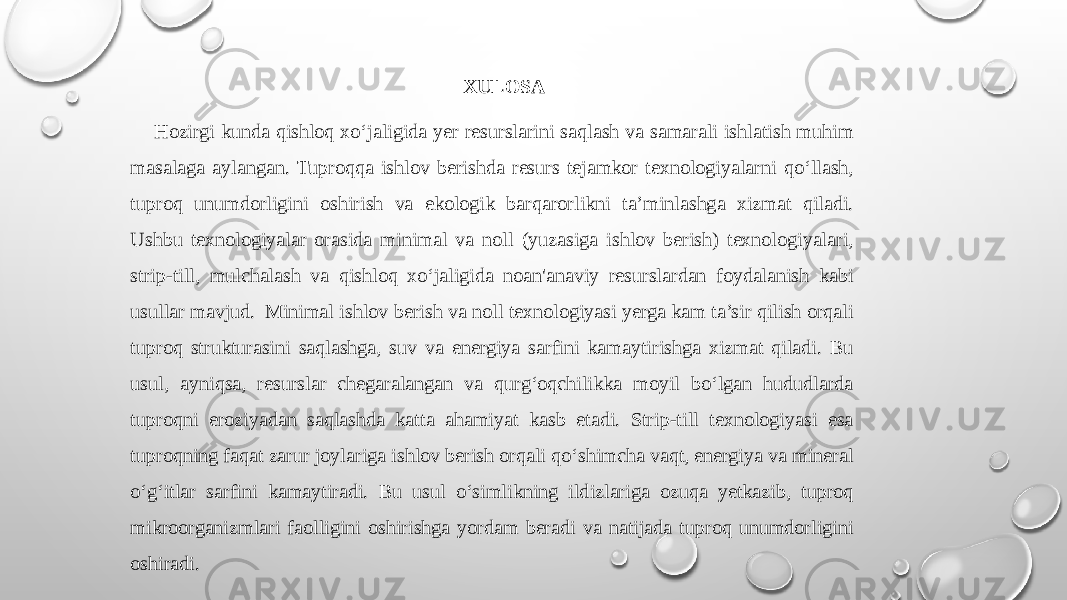 XULOSA Hozirgi kunda qishloq xo‘jaligida yer resurslarini saqlash va samarali ishlatish muhim masalaga aylangan. Tuproqqa ishlov berishda resurs tejamkor texnologiyalarni qo‘llash, tuproq unumdorligini oshirish va ekologik barqarorlikni ta’minlashga xizmat qiladi. Ushbu texnologiyalar orasida minimal va noll (yuzasiga ishlov berish) texnologiyalari, strip-till, mulchalash va qishloq xo‘jaligida noan&#39;anaviy resurslardan foydalanish kabi usullar mavjud. Minimal ishlov berish va noll texnologiyasi yerga kam ta’sir qilish orqali tuproq strukturasini saqlashga, suv va energiya sarfini kamaytirishga xizmat qiladi. Bu usul, ayniqsa, resurslar chegaralangan va qurg‘oqchilikka moyil bo‘lgan hududlarda tuproqni eroziyadan saqlashda katta ahamiyat kasb etadi. Strip-till texnologiyasi esa tuproqning faqat zarur joylariga ishlov berish orqali qo‘shimcha vaqt, energiya va mineral o‘g‘itlar sarfini kamaytiradi. Bu usul o‘simlikning ildizlariga ozuqa yetkazib, tuproq mikroorganizmlari faolligini oshirishga yordam beradi va natijada tuproq unumdorligini oshiradi. 