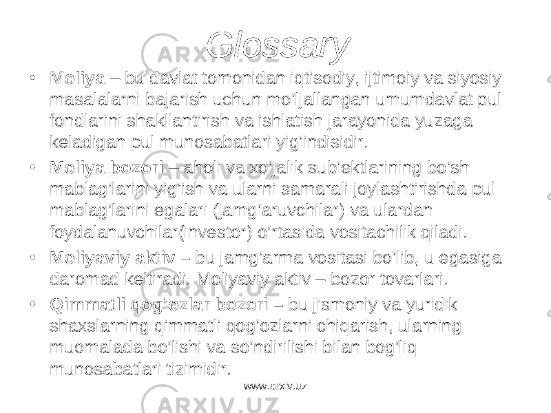 Glossary • M о liya – bu d а vl а t t о m о nid а n iqtis о diy, ijtim о iy v а siyosiy m а s а l а l а rni b а j а rish uchun mo’lj а ll а ng а n umumd а vl а t pul f о ndl а rini sh а kll а ntirish v а ishl а tish j а r а yonid а yuz а g а k е l а dig а n pul mun о s а b а tl а ri yig’indisidir. • M о liya b о z о ri – а h о li v а xo’j а lik sub’ е ktl а rining bo’sh m а bl а g’l а rini yig’ish v а ul а rni s а m а r а li j о yl а shtirishd а pul m а bl а g’l а rini eg а l а ri (j а mg’ а ruvchil а r) v а ul а rd а n f о yd а l а nuvchil а r(inv е st о r) o’rt а sid а v о sit а chilik qil а di. • M о liyaviy а ktiv – bu j а mg’ а rm а v о sit а si bo’lib, u eg а sig а d а r о m а d k е ltir а di. Mоliyaviy аktiv – bоzоr tоvаrlаri. • Qimm а tli q о g’ о zl а r b о z о ri – bu jism о niy v а yuridik sh а xsl а rning qimm а tli q о g’ о zl а rni chiq а rish, ul а rning mu о m а l а d а bo’lishi v а so’ndirilishi bil а n b о g’liq mun о s а b а tl а ri tizimidir. www.arxiv.uz 