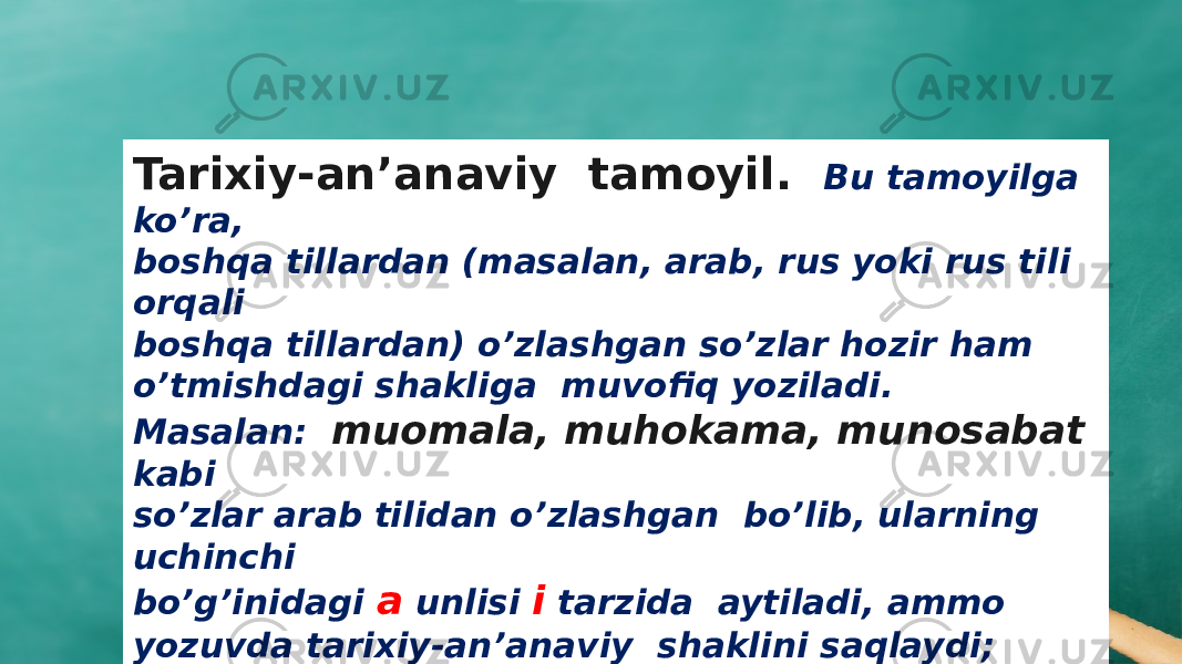 Tarixiy-an’anaviy tamoyil. Bu tamoyilga ko’ra, boshqa tillardan (masalan, arab, rus yoki rus tili orqali boshqa tillardan) o’zlashgan so’zlar hozir ham o’tmishdagi shakliga muvofiq yoziladi. Masalan: muomala, muhokama, munosabat kabi so’zlar arab tilidan o’zlashgan bo’lib, ularning uchinchi bo’g’inidagi a unlisi i tarzida aytiladi, ammo yozuvda tarixiy-an’anaviy shaklini saqlaydi; 