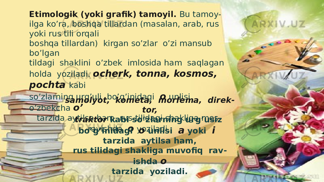 Etimologik (yoki grafik) tamoyil. Bu tamoy - ilga ko’ra, boshqa tillardan (masalan, arab, rus yoki rus tili orqali boshqa tillardan) kirgan so’zlar o’zi mansub bo’lgan tildagi shaklini o’zbek imlosida ham saqlagan holda yoziladi. ocherk, tonna, kosmos, pochta kabi so’zlarning urg’uli bo’g’inidagi o unlisi o’zbekcha o’ tarzida aytilsa ham, rus tilidagi shakliga mos ravishda o yoziladi. samolyot, kometa, morfema, direk - tor, traktor kabi so’zlarning urg’usiz bo’g’inidagi o unlisi a yoki i tarzida aytilsa ham, rus tilidagi shakliga muvofiq rav - ishda o tarzida yoziladi. 