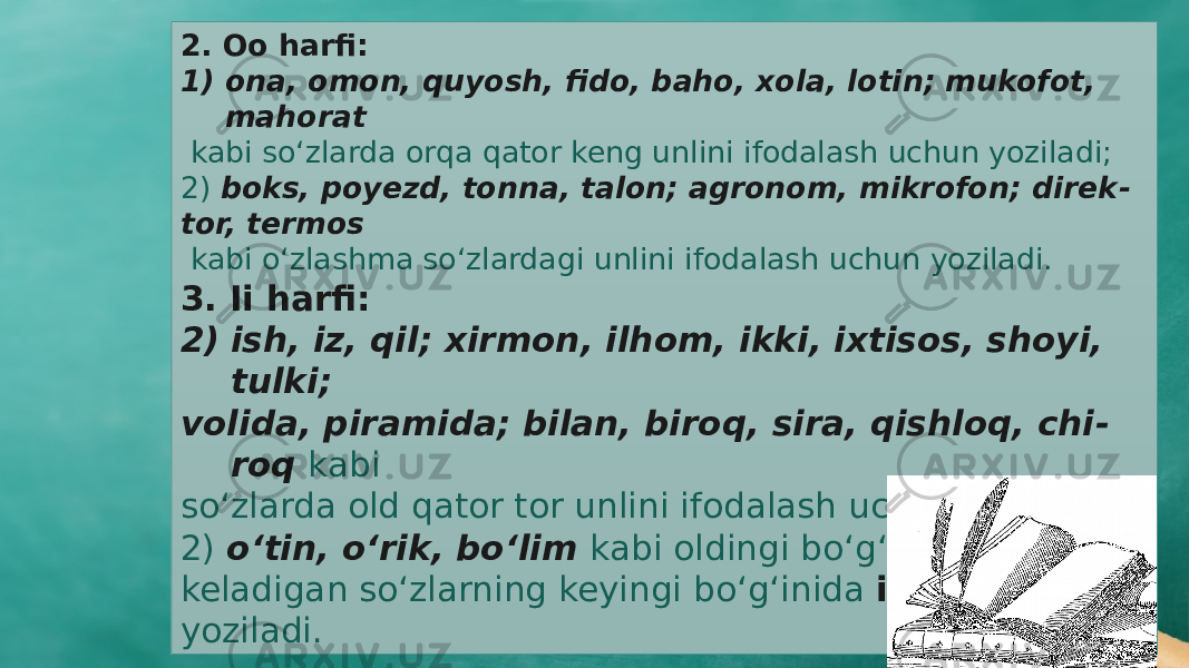 2. Oo harfi: 1) ona, omon, quyosh, fido, baho, xola, lotin; mukofot, mahorat kabi sо‘zlarda orqa qator keng unlini ifodalash uchun yoziladi; 2) boks, poyezd, tonna, talon; agronom, mikrofon; direk - tor, termos kabi о‘zlashma sо‘zlardagi unlini ifodalash uchun yoziladi. 3. Ii harfi: 2) ish, iz, qil; xirmon, ilhom, ikki, ixtisos, shoyi, tulki; volida, piramida; bilan, biroq, sira, qishloq, chi - roq kabi sо‘zlarda old qator tor unlini ifodalash uchun yoziladi; 2) о‘tin, о‘rik, bо‘lim kabi oldingi bо‘g‘inida о‘ unlisi keladigan sо‘zlarning keyingi bо‘g‘inida i aytiladi va yoziladi. 