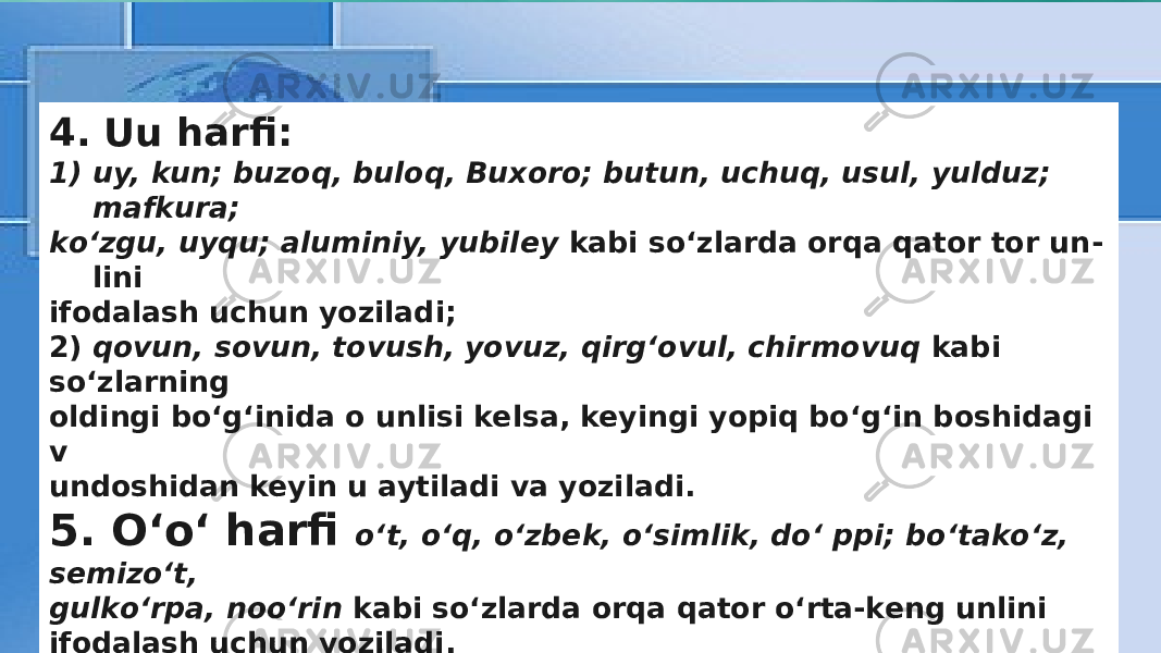 4. Uu harfi: 1) uy, kun; buzoq, buloq, Buxoro; butun, uchuq, usul, yulduz; mafkura; kо‘zgu, uyqu; aluminiy, yubiley kabi sо‘zlarda orqa qator tor un - lini ifodalash uchun yoziladi; 2) qovun, sovun, tovush, yovuz, qirg‘ovul, chirmovuq kabi so‘zlarning oldingi bо‘g‘inida o unlisi kelsa, keyingi yopiq bо‘g‘in boshidagi v undoshidan keyin u aytiladi va yoziladi. 5. О‘о‘ harfi о‘t, о‘q, о‘zbek, о‘simlik, dо‘ ppi; bо‘takо‘z, semizо‘t, gulkо‘rpa, noо‘rin kabi sо‘zlarda orqa qator о‘rta-keng unlini ifodalash uchun yoziladi. 6. Ee harfi ekin, esla, evara, ekran, eksport; kel, zehn; kecha, behi; telefon, teatr; poyezd, atelye; e’lon, ne’mat, she’r kabi sо‘zlarda old qator о‘rta-keng unlini ifodalash uchun yoziladi. 