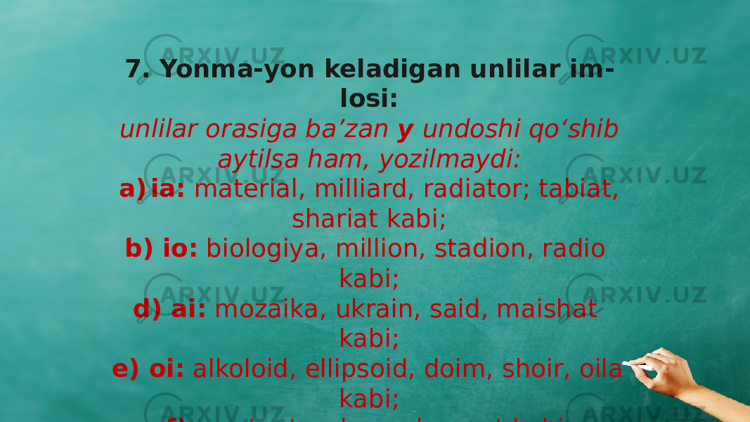 7. Yonma-yon keladigan unlilar im - losi: unlilar orasiga ba’zan y undoshi qо‘shib aytilsa ham, yozilmaydi: a) ia: material, milliard, radiator; tabiat, shariat kabi; b) io: biologiya, million, stadion, radio kabi; d) ai: mozaika, ukrain, said, maishat kabi; e) oi: alkoloid, ellipsoid, doim, shoir, oila kabi; f) ea: teatr, okean, laureat kabi; 