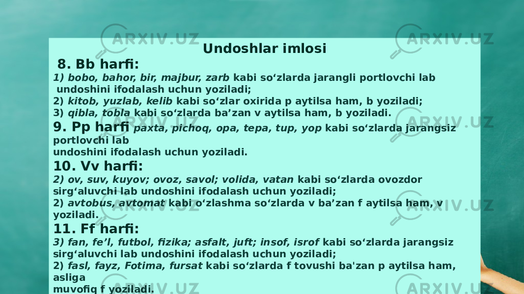 Undoshlar imlosi   8. Bb harfi: 1) bobo, bahor, bir, majbur, zarb kabi sо‘zlarda jarangli portlovchi lab undoshini ifodalash uchun yoziladi; 2) kitob, yuzlab, kelib kabi sо‘zlar oxirida p aytilsa ham, b yoziladi; 3) qibla, tobla kabi sо‘zlarda ba’zan v aytilsa ham, b yoziladi. 9. Pp harfi paxta, pichoq, opa, tepa, tup, yop kabi sо‘zlarda jarangsiz portlovchi lab undoshini ifodalash uchun yoziladi. 10. Vv harfi: 2) ov, suv, kuyov; ovoz, savol; volida, vatan kabi sо‘zlarda ovozdor sirg‘aluvchi lab undoshini ifodalash uchun yoziladi; 2) avtobus, avtomat kabi о‘zlashma sо‘zlarda v ba’zan f aytilsa ham, v yoziladi. 11. Ff harfi: 3) fan, fe’l, futbol, fizika; asfalt, juft; insof, isrof kabi sо‘zlarda jarangsiz sirg‘aluvchi lab undoshini ifodalash uchun yoziladi; 2) fasl, fayz, Fotima, fursat kabi sо‘zlarda f tovushi ba&#39;zan p aytilsa ham, asliga muvofiq f yoziladi. 