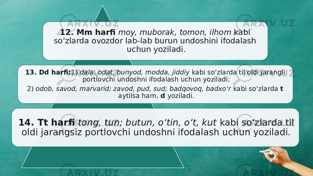 12. Mm harfi moy, muborak, tomon, ilhom kabi sо‘zlarda ovozdor lab- lab burun undoshini ifodalash uchun yoziladi. 13. Dd harfi: 1) dala, odat, bunyod, modda, jiddiy kabi sо‘zlarda til oldi jarangli port lovchi undoshni ifodalash uchun yoziladi; 2) odob, savod, marvarid; zavod, pud, sud; badqovoq, badxо‘r kabi sо‘zlarda t aytilsa ham, d yoziladi. 14. Tt harfi tong, tun; butun, o‘tin, о‘t, kut kabi sо‘zlarda til oldi jarangsiz portlovchi undoshni ifodalash uchun yoziladi. 