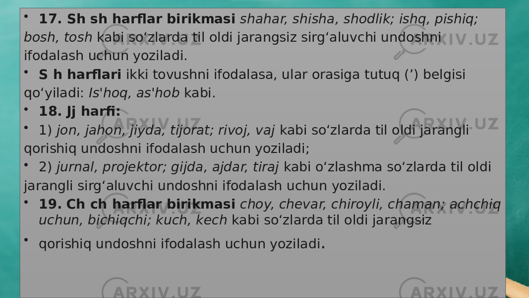 • 17. Sh sh harflar birikmasi shahar, shisha, shodlik; ishq, pishiq; bosh, tosh kabi sо‘zlarda til oldi jarangsiz sirg‘aluvchi undoshni ifodalash uchun yoziladi. • S h harflari ikki tovushni ifodalasa, ular orasiga tutuq (’) belgisi qо‘yiladi: Is&#39;hoq, as&#39;hob kabi. • 18. Jj harfi: • 1) jon, jahon, jiyda, tijorat; rivoj, vaj kabi sо‘zlarda til oldi jarangli qorishiq undoshni ifodalash uchun yoziladi; • 2) jurnal, projektor; gijda, ajdar, tiraj kabi о‘zlashma sо‘zlarda til oldi jarangli sirg‘aluvchi undoshni ifodalash uchun yoziladi. • 19. Ch ch harflar birikmasi choy, chevar, chiroyli, chaman; achchiq uchun, bichiqchi; kuch, kech kabi sо‘zlarda til oldi jarangsiz • qorishiq un doshni ifodalash uchun yoziladi . 