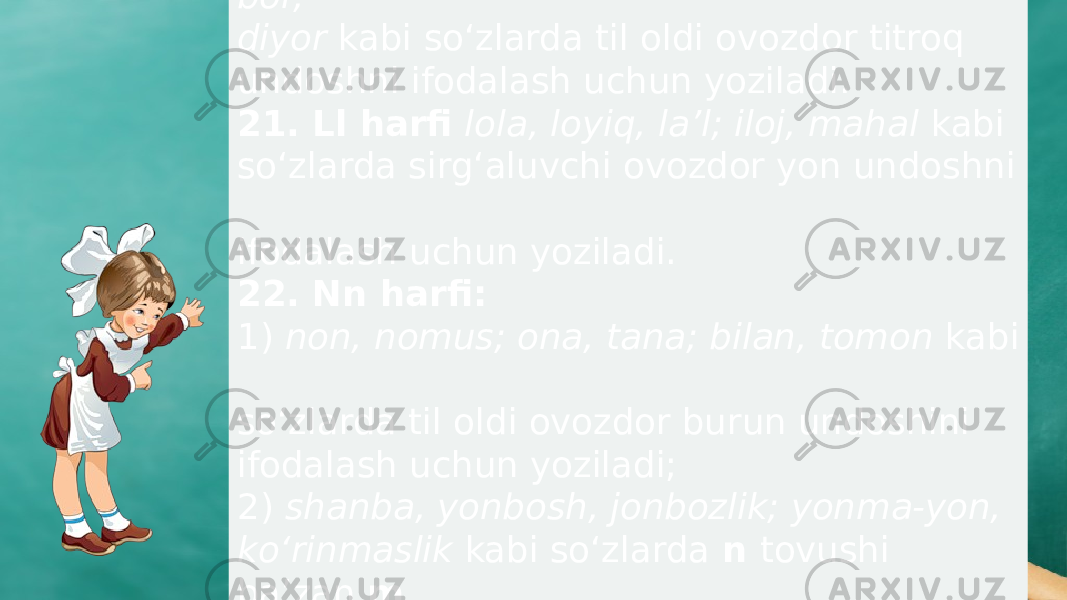 20. Rr harfi rahmat, rohat, orom, doira, bor, diyor kabi sо‘zlarda til oldi ovozdor titroq undoshni ifodalash uchun yoziladi. 21. Ll harfi lola, loyiq, la’l; iloj, mahal kabi sо‘zlarda sirg‘aluvchi ovozdor yon undoshni ifodalash uchun yoziladi. 22. Nn harfi: 1) non, nomus; ona, tana; bilan, tomon kabi sо‘zlarda til oldi ovozdor burun undoshini ifodalash uchun yoziladi; 2) shanba, yonbosh, jonbozlik; yonma-yon, kо‘rinmaslik kabi sо‘zlarda n tovushi ba’zan m aytilsa ham, n yoziladi. 