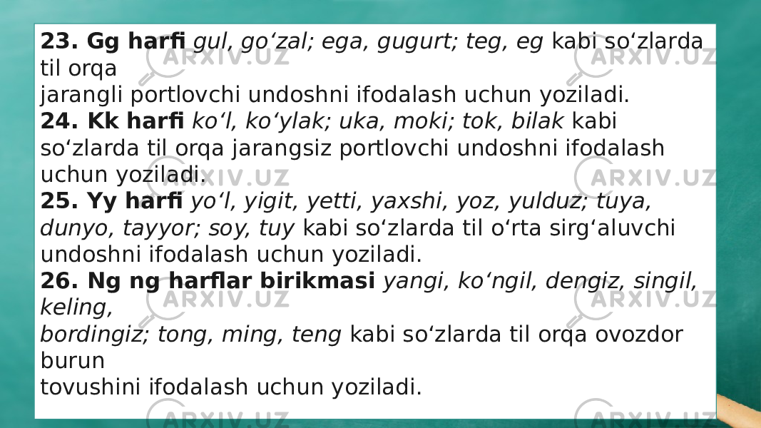 23. Gg harfi gul, gо‘zal; ega, gugurt; teg, eg kabi sо‘zlarda til orqa jarangli portlovchi undoshni ifodalash uchun yoziladi. 24. Kk harfi kо‘l, kо‘ylak; uka, moki; tok, bilak kabi sо‘zlarda til orqa jarangsiz portlovchi undoshni ifodalash uchun yoziladi. 25. Yy harfi yо‘l, yigit, yetti, yaxshi, yoz, yulduz; tuya, dunyo, tayyor; soy, tuy kabi sо‘zlarda til о‘rta sirg‘aluvchi undoshni ifodalash uchun yoziladi. 26. Ng ng harflar birikmasi yangi, kо‘ngil, dengiz, singil, keling, bordingiz; tong, ming, teng kabi sо‘zlarda til orqa ovozdor burun tovushini ifodalash uchun yoziladi. 