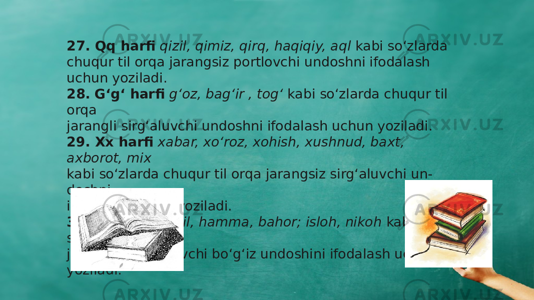 27. Qq harfi qizil, qimiz, qirq, haqiqiy, aql kabi sо‘zlarda chuqur til orqa jarangsiz portlovchi undoshni ifodalash uchun yoziladi. 28. G‘g‘ harfi g‘oz, bag‘ir , tog‘ kabi sо‘zlarda chuqur til orqa jarangli sirg‘aluvchi undoshni ifodalash uchun yoziladi. 29. Xx harfi xabar, xо‘roz, xohish, xushnud, baxt, axborot, mix kabi sо‘zlarda chuqur til orqa jarangsiz sirg‘aluvchi un - doshni ifodalash uchun yoziladi. 30. Hh harfi hosil, hamma, bahor; isloh, nikoh kabi sо‘zlarda jarangsiz sirg‘aluvchi bо‘g‘iz undoshini ifodalash uchun yoziladi. 