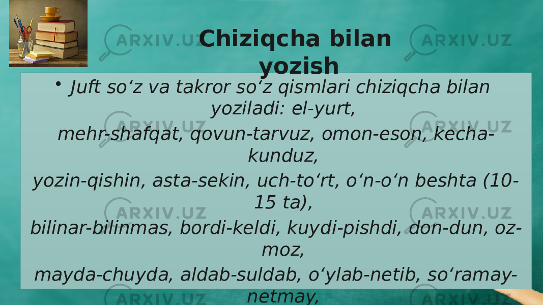 • Juft sо‘z va takror sо‘z qismlari chiziqcha bilan yoziladi: el-yurt, mehr-shafqat, qovun-tarvuz, omon-eson, kecha- kunduz, yozin-qishin, asta -sekin, uch-tо‘rt, о‘n-о‘n beshta (10- 15 ta), bilinar-bilinmas, bordi-keldi, kuy di-pishdi, don-dun, oz- moz, mayda-chuyda, aldab-suldab, о‘ylab-netib, sо‘ramay- netmay, kiyim-kechak, adi-badi, ikir-chikir, duk-duk, taq-tuq, yop-qop, ming-ming (ming-minglab), bitta-bitta (bitta-bittalab), baland -baland, chopa-chopa, ishlay-ishlay, yaqin- yaqinlargacha, hamma-hamma si, uy-uyiga, ich-ichidan kabi. Chiziqcha bilan yozish 