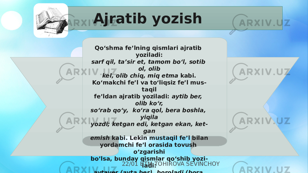   Qо‘shma fe’lning qismlari ajratib yoziladi: sarf qil, ta’sir et, tamom bо‘l, sotib ol, olib kel, olib chiq, miq etma kabi. Kо‘makchi fe’l va tо‘liqsiz fe’l mus - taqil fe’ldan ajratib yoziladi: aytib ber, olib kо‘r, sо‘rab qо‘y, kо‘ra qol, bera boshla, yiqila yozdi; ketgan edi, ketgan ekan, ket - gan emish kabi. Lekin mustaqil fe’l bilan yordamchi fe’l orasida tovush о‘zgarishi bo’lsa, bunday qismlar qо‘shib yozi - ladi: aytaver (ayta ber), boroladi (bora oladi), bilarkan (bilar ekan) kabi.Ajratib yozish 22/01 BTM TOHIROVA SEVINCHOY 