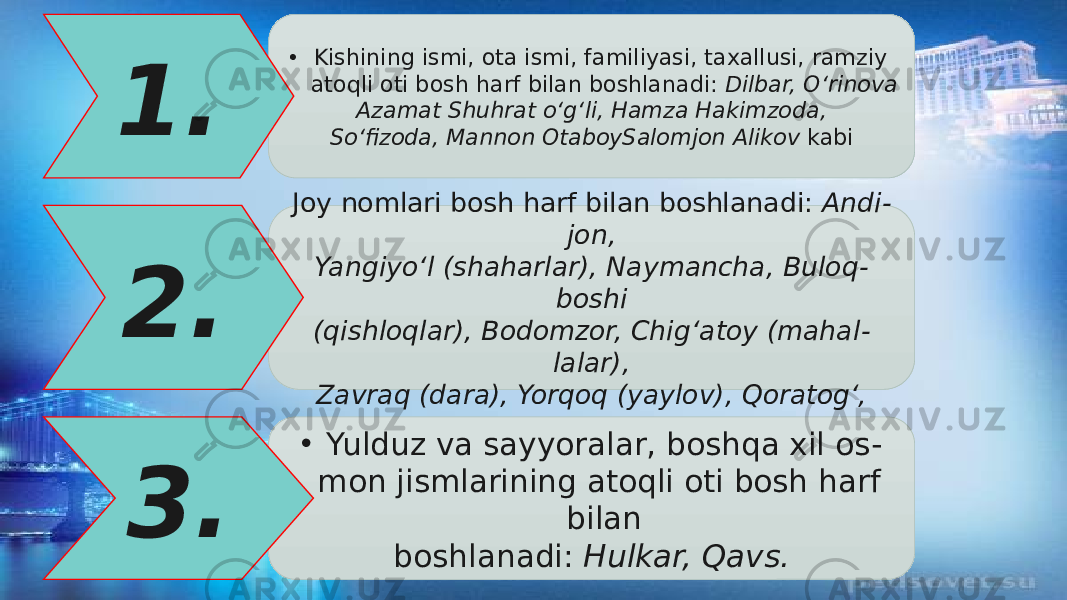 • Kishining ismi, ota ismi, familiyasi, taxallusi, ramziy atoqli oti bosh harf bilan boshlanadi: Dilbar, О‘rinova Azamat Shuhrat о‘g‘li, Hamza Hakimzoda, Sо‘fizoda, Mannon OtaboySalomjon Alikov kabi1. Joy nomlari bosh harf bilan boshlanadi: Andi - jon, Yangiyо‘l (shaharlar), Naymancha, Buloq - boshi (qishloqlar), Bodomzor, Chig‘atoy (mahal - lalar), Zavraq (dara), Yorqoq (yaylov), Qoratog‘,2. • Yulduz va sayyoralar, boshqa xil os - mon jismlarining atoqli oti bosh harf bilan boshlanadi: Hulkar, Qavs.3. 