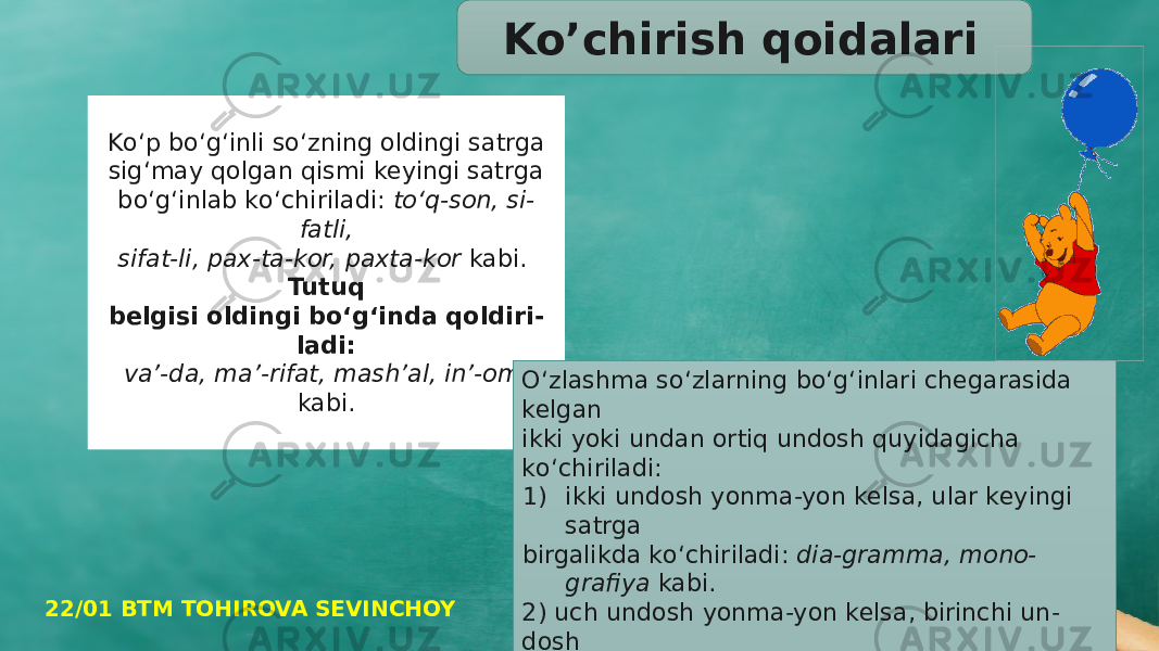   Kо‘p bо‘g‘inli sо‘zning oldingi satrga sig‘may qolgan qismi keyingi satrga bо‘g‘inlab kо‘chiriladi: tо‘q-son, si- fatli, sifat-li, pax-ta-kor, paxta- kor kabi. Tutuq belgisi oldingi bо‘g‘inda qoldiri - ladi: va’-da, ma’-rifat, mash’al, in’-om kabi. Ko’chirish qoidalari О‘zlashma sо‘zlarning bо‘g‘inlari chegarasida kelgan ikki yoki un dan ortiq undosh quyidagicha kо‘chiriladi: 1) ikki undosh yonma-yon kelsa, ular keyingi satrga birgalikda kо‘chiriladi: dia-gramma, mono- grafiya kabi. 2) uch undosh yonma-yon kelsa, birinchi un - dosh oldingi satrda qoldi rilib, qolgan ikki undosh keyingi satrga kо‘chiriladi: silin-drik kabi.22/01 BTM TOHIROVA SEVINCHOY 