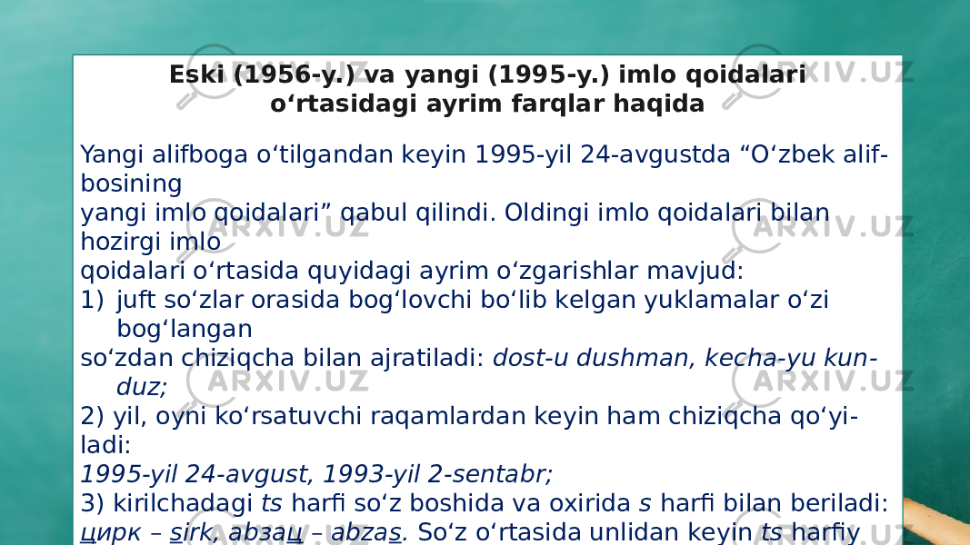 Eski (1956-y.) va yangi (1995-y.) imlo qoidalari o‘rtasidagi ayrim farqlar haqida   Yangi alifboga o‘tilgandan kеyin 1995-yil 24-avgustda “O‘zbеk alif - bosining yangi imlo qoidalari” qabul qilindi. Oldingi imlo qoidalari bilan hozirgi imlo qoidalari o‘rtasida quyidagi ayrim o‘zgarishlar mavjud: 1) juft so‘zlar orasida bog‘lovchi bo‘lib kеlgan yuklamalar o‘zi bog‘langan so‘zdan chiziqcha bilan ajratiladi: dost-u dushman, kecha-yu kun - duz; 2) yil, oyni ko‘rsatuvchi raqamlardan kеyin ham chiziqcha qo‘yi - ladi: 1995-yil 24-avgust, 1993-yil 2-sentabr; 3) kirilchadagi ts harfi so‘z boshida va oxirida s harfi bilan bеriladi: ц ирк – s irk, аbза ц – abza s . So‘z o‘rtasida unlidan kеyin ts harfiy birikmasi, undoshdan kеyin esa s harfi bilan bеriladi: ли ц ей – lit - s ey, ак ц ия – ak s iya. 