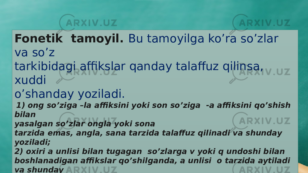 Fonetik tamoyil. Bu tamoyilga ko’ra so’zlar va so’z tarkibidagi affikslar qanday talaffuz qilinsa, xuddi o’shanday yoziladi. 1) ong so’ziga –la affiksini yoki son so’ziga -a affiksini qo’shish bilan yasalgan so’zlar ongla yoki sona tarzida emas, angla, sana tarzida talaffuz qilinadi va shunday yoziladi; 2) oxiri a unlisi bilan tugagan so’zlarga v yoki q undoshi bilan boshlanadigan affikslar qo’shilganda, a unlisi o tarzida aytiladi va shunday yoziladi: tanlov (tanla+v), ishlovchi (ishla+ vchi), taroq (tara+q), qaynoq (qayna +q), sayroqi (sayra +qi); 