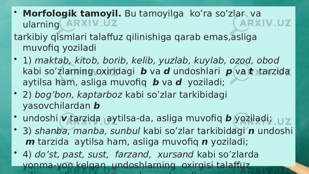 • Morfologik tamoyil. Bu tamoyilga ko’ra so’zlar va ularning tarkibiy qismlari talaffuz qilinishiga qarab emas,asliga muvofiq yoziladi • 1) maktab, kitob, borib, kelib, yuzlab, kuylab, ozod, obod kabi so’zlarning oxiridagi b va d undoshlari p va t tarzida aytilsa ham, asliga muvofiq b va d yoziladi; • 2) bog’bon, kaptarboz kabi so’zlar tarkibidagi yasovchilardan b • undoshi v tarzida aytilsa-da, asliga muvofiq b yoziladi; • 3) shanba, manba, sunbul kabi so’zlar tarkibidagi n undoshi m tarzida aytilsa ham, asliga muvofiq n yoziladi; • 4) do’st, past, sust, farzand, xursand kabi so’zlarda yonma-yon kelgan undoshlarning oxirgisi talaffuz qilinmaydi, ammo yozuvda saqlanadi 