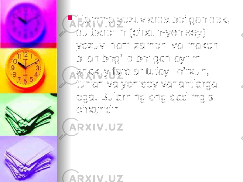  Hamma yozuvlarda bo’lganidek, dulbarchin (o’rxun-yenisey) yozuvi ham zamoni va makoni bilan bog’liq bo’lgan ayrim shakliy farqlar tufayli o’rxun, turfan va yenisey variantlarga ega. Bularning eng qadimgisi o’rxundir. 
