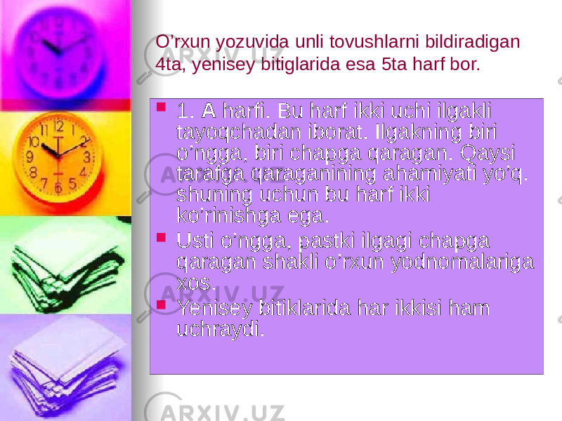 O’rxun yozuvida unli tovushlarni bildiradigan 4ta, yenisey bitiglarida esa 5ta harf bor.  1. A harfi. Bu harf ikki uchi ilgakli tayoqchadan iborat. Ilgakning biri o’ngga, biri chapga qaragan. Qaysi tarafga qaraganining ahamiyati yo’q. shuning uchun bu harf ikki ko’rinishga ega.  Usti o’ngga, pastki ilgagi chapga qaragan shakli o’rxun yodnomalariga xos.  Yenisey bitiklarida har ikkisi ham uchraydi. 