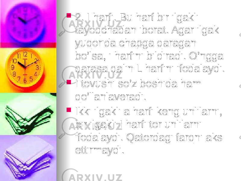  2. I harfi. Bu harf bir ilgakli tayoqchadan iborat. Agar ilgak yuqorida chapga qaragan bo’lsa, i harfini bildiradi. O’ngga qarasa qalin L harfini ifodalaydi.  I tovushi so’z boshida ham qo’llanlaveradi.  Ikki ilgakli a harfi keng unlilarni, bir ilgakli I harfi tor unlilarni ifodalaydi. Qatordagi farqni aks ettirmaydi. 