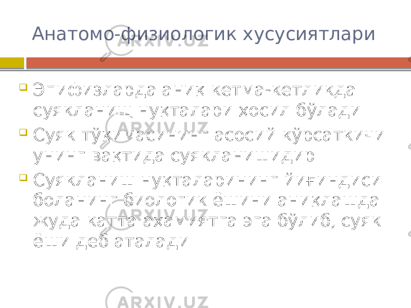 Анатомо-физиологик хусусиятлари  Эпифизларда аниқ кетма-кетликда суякланиш нуқталари ҳосил бўлади  Суяк тўқимасининг асосий кўрсаткичи унинг вақтида суякланишидир  Суякланиш нуқталарининг йиғиндиси боланинг биологик ёшини аниқлашда жуда катта аҳамиятга эга бўлиб, суяк ёши деб аталади 