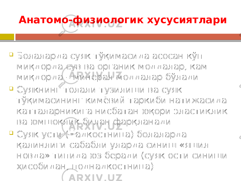 Анатомо-физиологик хусусиятлари  Болаларда суяк тўқимасида асосан кўп миқдорда сув ва органик моддалар, кам миқдорда – минерал моддалар бўлади  Суякнинг толали тузилиши ва суяк тўқимасининг кимёвий таркиби натижасида катталарникига нисбатан юқори эластиклик ва юмшоқлик билан фарқланади  Суяк усти (Надкостница) болаларда қалинлиги сабабли уларда синиш «яшил новда» типида юз беради (суяк ости синиши ҳисобидан, поднадкостница) 