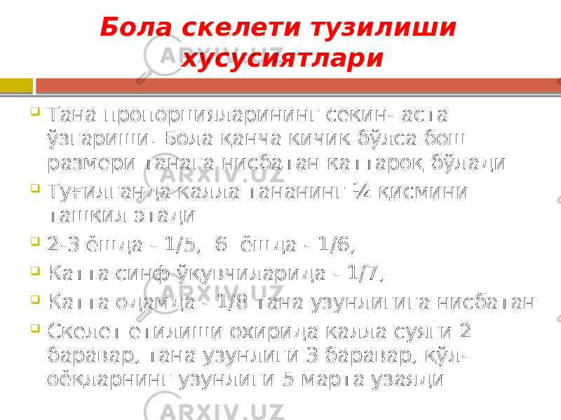 Бола скелети тузилиши хусусиятлари  Тана пропорцияларининг секин- аста ўзгариши. Бола қанча кичик бўлса бош размери танага нисбатан каттароқ бўлади  Туғилганда калла тананинг ¼ қисмини ташкил этади  2-3 ёшда - 1/5, 6 ёшда - 1/6,  Катта синф ўқувчиларида - 1/7,  Катта одамда - 1/8 тана узунлигига нисбатан  Скелет етилиши охирида калла суяги 2 баравар, тана узунлиги 3 баравар, қўл- оёқларнинг узунлиги 5 марта узаяди 