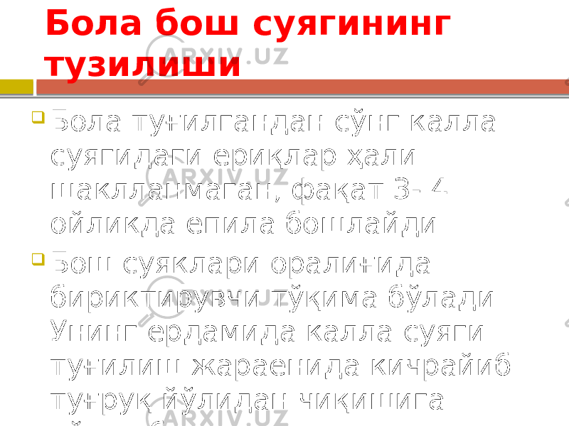 Бола бош суягининг тузилиши  Бола туғилгандан сўнг калла суягидаги ёриқлар ҳали шаклланмаган, фақат 3- 4 ойликда ёпила бошлайди.  Бош суяклари оралиғида бириктирувчи тўқима бўлади. Унинг ёрдамида калла суяги туғилиш жараёнида кичрайиб туғруқ йўлидан чиқишига кўмак беради. 