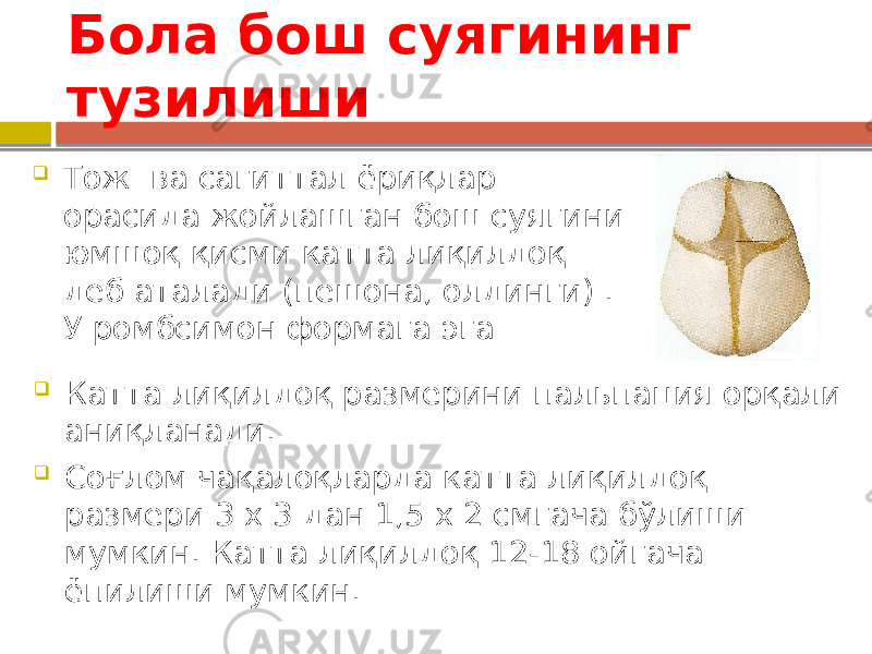 Бола бош суягининг тузилиши  Тож ва сагиттал ёриқлар орасида жойлашган бош суягини юмшоқ қисми катта лиқилдоқ деб аталади (пешона, олдинги) . У ромбсимон формага эга  Катта лиқилдоқ размерини пальпация орқали аниқланади.  Соғлом чақалоқларда катта лиқилдоқ размери 3 х 3 дан 1,5 х 2 смгача бўлиши мумкин. Катта лиқилдоқ 12-18 ойгача ёпилиши мумкин. 