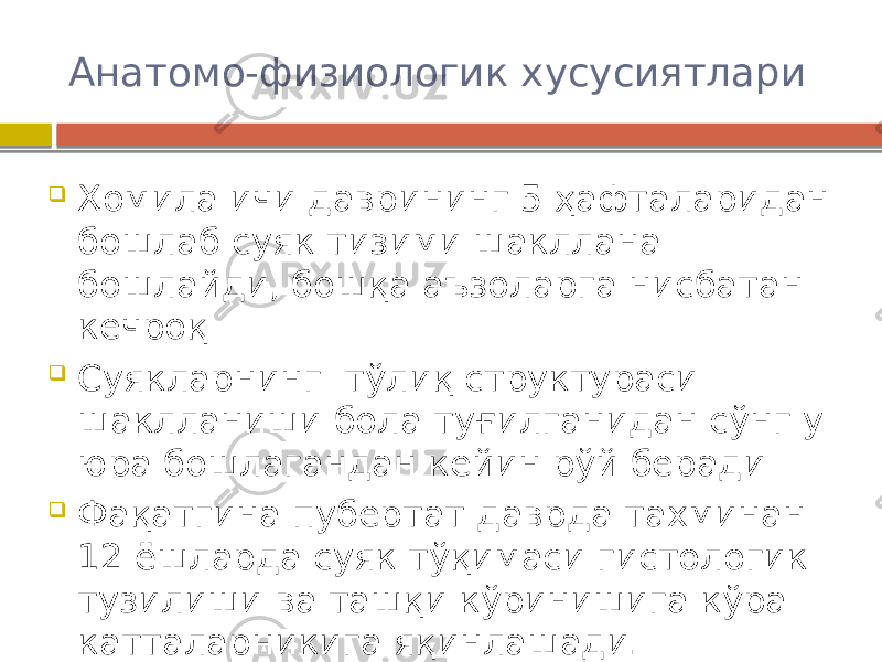 Анатомо-физиологик хусусиятлари  Ҳомила ичи даврининг 5 ҳафталаридан бошлаб суяк тизими шакллана бошлайди, бошқа аъзоларга нисбатан кечроқ  Суякларнинг тўлиқ структураси шаклланиши бола туғилганидан сўнг у юра бошлагандан кейин рўй беради  Фақатгина пубертат даврда тахминан 12 ёшларда суяк тўқимаси гистологик тузилиши ва ташқи кўринишига кўра катталарникига яқинлашади. 